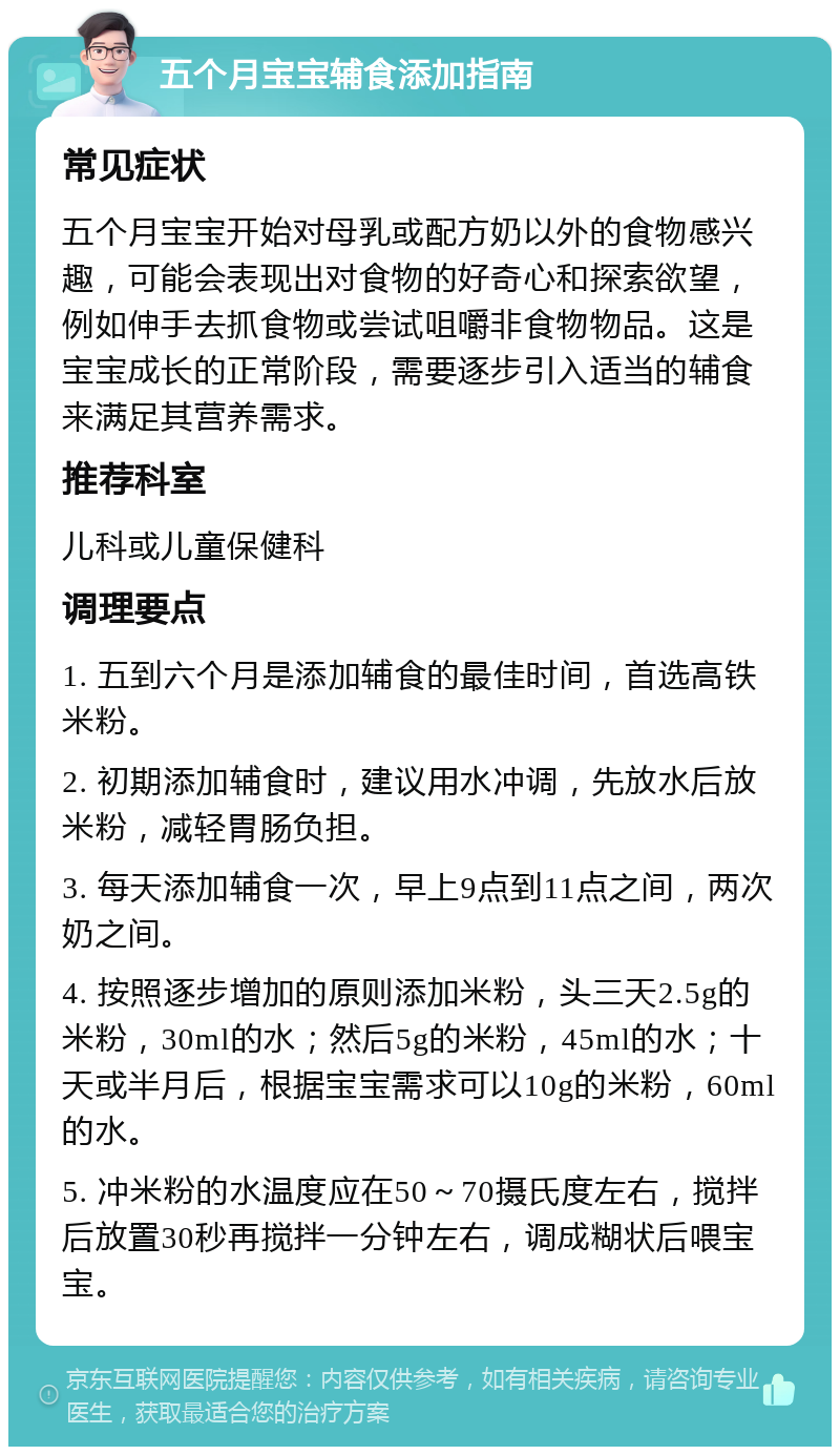 五个月宝宝辅食添加指南 常见症状 五个月宝宝开始对母乳或配方奶以外的食物感兴趣，可能会表现出对食物的好奇心和探索欲望，例如伸手去抓食物或尝试咀嚼非食物物品。这是宝宝成长的正常阶段，需要逐步引入适当的辅食来满足其营养需求。 推荐科室 儿科或儿童保健科 调理要点 1. 五到六个月是添加辅食的最佳时间，首选高铁米粉。 2. 初期添加辅食时，建议用水冲调，先放水后放米粉，减轻胃肠负担。 3. 每天添加辅食一次，早上9点到11点之间，两次奶之间。 4. 按照逐步增加的原则添加米粉，头三天2.5g的米粉，30ml的水；然后5g的米粉，45ml的水；十天或半月后，根据宝宝需求可以10g的米粉，60ml的水。 5. 冲米粉的水温度应在50～70摄氏度左右，搅拌后放置30秒再搅拌一分钟左右，调成糊状后喂宝宝。