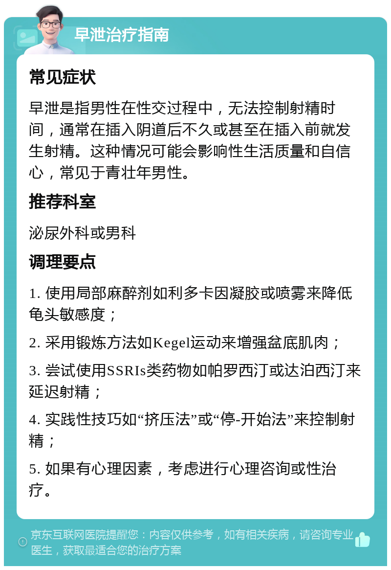 早泄治疗指南 常见症状 早泄是指男性在性交过程中，无法控制射精时间，通常在插入阴道后不久或甚至在插入前就发生射精。这种情况可能会影响性生活质量和自信心，常见于青壮年男性。 推荐科室 泌尿外科或男科 调理要点 1. 使用局部麻醉剂如利多卡因凝胶或喷雾来降低龟头敏感度； 2. 采用锻炼方法如Kegel运动来增强盆底肌肉； 3. 尝试使用SSRIs类药物如帕罗西汀或达泊西汀来延迟射精； 4. 实践性技巧如“挤压法”或“停-开始法”来控制射精； 5. 如果有心理因素，考虑进行心理咨询或性治疗。