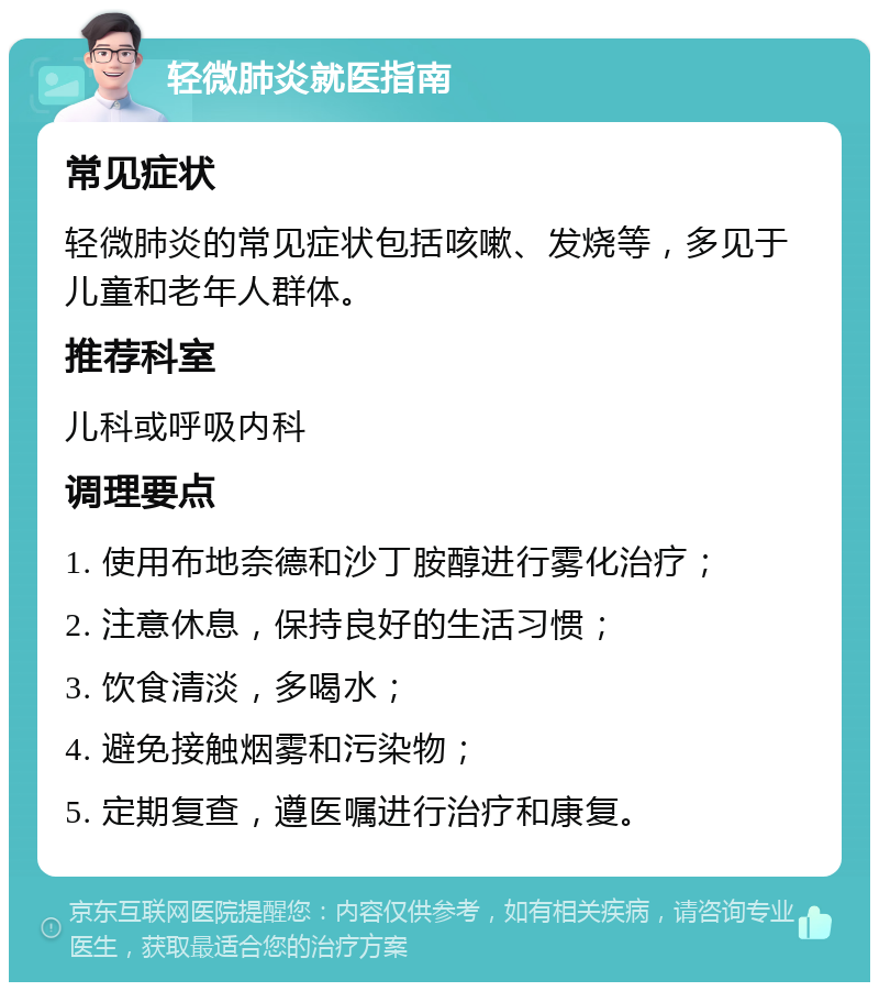 轻微肺炎就医指南 常见症状 轻微肺炎的常见症状包括咳嗽、发烧等，多见于儿童和老年人群体。 推荐科室 儿科或呼吸内科 调理要点 1. 使用布地奈德和沙丁胺醇进行雾化治疗； 2. 注意休息，保持良好的生活习惯； 3. 饮食清淡，多喝水； 4. 避免接触烟雾和污染物； 5. 定期复查，遵医嘱进行治疗和康复。