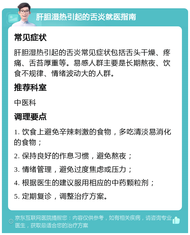 肝胆湿热引起的舌炎就医指南 常见症状 肝胆湿热引起的舌炎常见症状包括舌头干燥、疼痛、舌苔厚重等。易感人群主要是长期熬夜、饮食不规律、情绪波动大的人群。 推荐科室 中医科 调理要点 1. 饮食上避免辛辣刺激的食物，多吃清淡易消化的食物； 2. 保持良好的作息习惯，避免熬夜； 3. 情绪管理，避免过度焦虑或压力； 4. 根据医生的建议服用相应的中药颗粒剂； 5. 定期复诊，调整治疗方案。