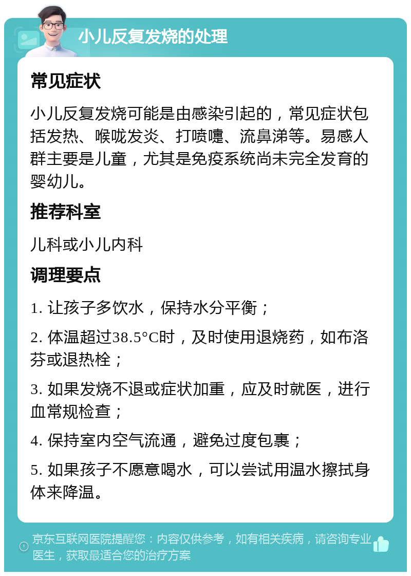 小儿反复发烧的处理 常见症状 小儿反复发烧可能是由感染引起的，常见症状包括发热、喉咙发炎、打喷嚏、流鼻涕等。易感人群主要是儿童，尤其是免疫系统尚未完全发育的婴幼儿。 推荐科室 儿科或小儿内科 调理要点 1. 让孩子多饮水，保持水分平衡； 2. 体温超过38.5°C时，及时使用退烧药，如布洛芬或退热栓； 3. 如果发烧不退或症状加重，应及时就医，进行血常规检查； 4. 保持室内空气流通，避免过度包裹； 5. 如果孩子不愿意喝水，可以尝试用温水擦拭身体来降温。