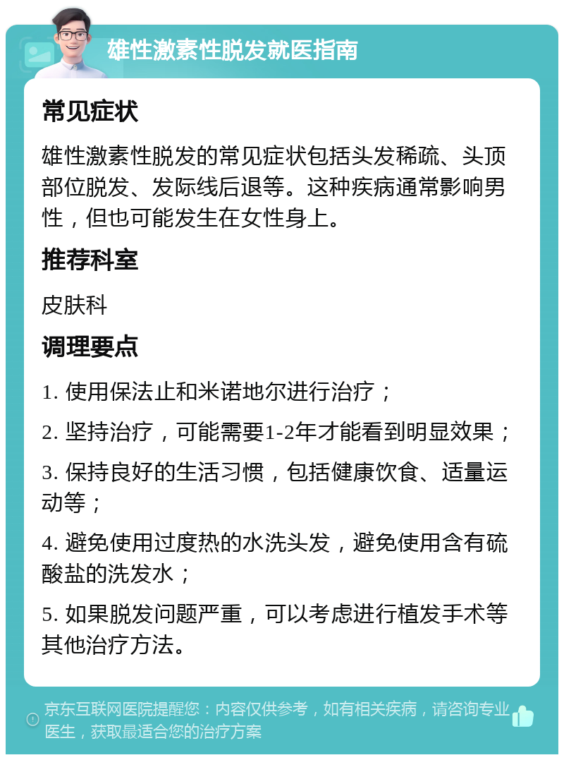 雄性激素性脱发就医指南 常见症状 雄性激素性脱发的常见症状包括头发稀疏、头顶部位脱发、发际线后退等。这种疾病通常影响男性，但也可能发生在女性身上。 推荐科室 皮肤科 调理要点 1. 使用保法止和米诺地尔进行治疗； 2. 坚持治疗，可能需要1-2年才能看到明显效果； 3. 保持良好的生活习惯，包括健康饮食、适量运动等； 4. 避免使用过度热的水洗头发，避免使用含有硫酸盐的洗发水； 5. 如果脱发问题严重，可以考虑进行植发手术等其他治疗方法。