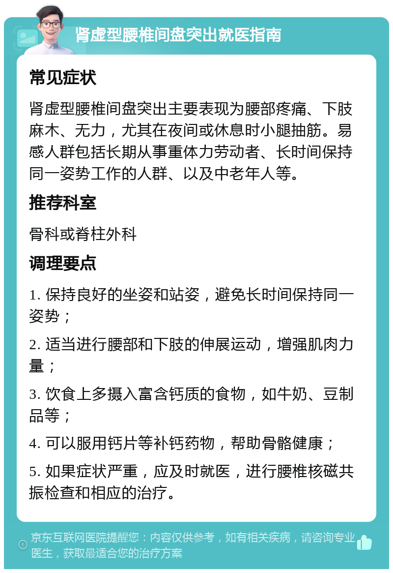 肾虚型腰椎间盘突出就医指南 常见症状 肾虚型腰椎间盘突出主要表现为腰部疼痛、下肢麻木、无力，尤其在夜间或休息时小腿抽筋。易感人群包括长期从事重体力劳动者、长时间保持同一姿势工作的人群、以及中老年人等。 推荐科室 骨科或脊柱外科 调理要点 1. 保持良好的坐姿和站姿，避免长时间保持同一姿势； 2. 适当进行腰部和下肢的伸展运动，增强肌肉力量； 3. 饮食上多摄入富含钙质的食物，如牛奶、豆制品等； 4. 可以服用钙片等补钙药物，帮助骨骼健康； 5. 如果症状严重，应及时就医，进行腰椎核磁共振检查和相应的治疗。