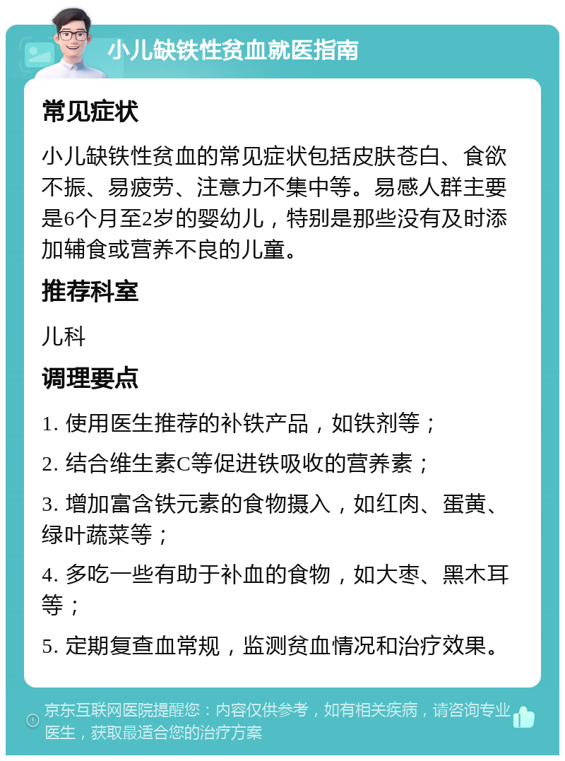 小儿缺铁性贫血就医指南 常见症状 小儿缺铁性贫血的常见症状包括皮肤苍白、食欲不振、易疲劳、注意力不集中等。易感人群主要是6个月至2岁的婴幼儿，特别是那些没有及时添加辅食或营养不良的儿童。 推荐科室 儿科 调理要点 1. 使用医生推荐的补铁产品，如铁剂等； 2. 结合维生素C等促进铁吸收的营养素； 3. 增加富含铁元素的食物摄入，如红肉、蛋黄、绿叶蔬菜等； 4. 多吃一些有助于补血的食物，如大枣、黑木耳等； 5. 定期复查血常规，监测贫血情况和治疗效果。