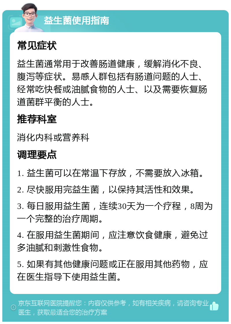 益生菌使用指南 常见症状 益生菌通常用于改善肠道健康，缓解消化不良、腹泻等症状。易感人群包括有肠道问题的人士、经常吃快餐或油腻食物的人士、以及需要恢复肠道菌群平衡的人士。 推荐科室 消化内科或营养科 调理要点 1. 益生菌可以在常温下存放，不需要放入冰箱。 2. 尽快服用完益生菌，以保持其活性和效果。 3. 每日服用益生菌，连续30天为一个疗程，8周为一个完整的治疗周期。 4. 在服用益生菌期间，应注意饮食健康，避免过多油腻和刺激性食物。 5. 如果有其他健康问题或正在服用其他药物，应在医生指导下使用益生菌。