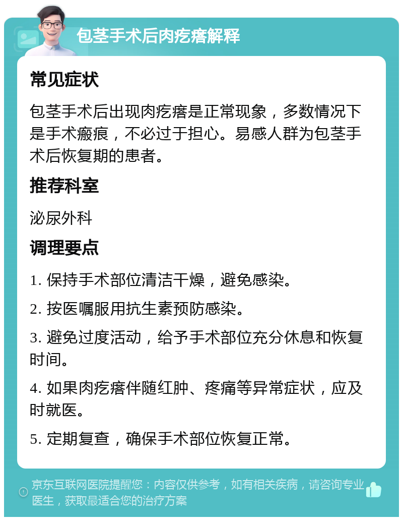 包茎手术后肉疙瘩解释 常见症状 包茎手术后出现肉疙瘩是正常现象，多数情况下是手术瘢痕，不必过于担心。易感人群为包茎手术后恢复期的患者。 推荐科室 泌尿外科 调理要点 1. 保持手术部位清洁干燥，避免感染。 2. 按医嘱服用抗生素预防感染。 3. 避免过度活动，给予手术部位充分休息和恢复时间。 4. 如果肉疙瘩伴随红肿、疼痛等异常症状，应及时就医。 5. 定期复查，确保手术部位恢复正常。