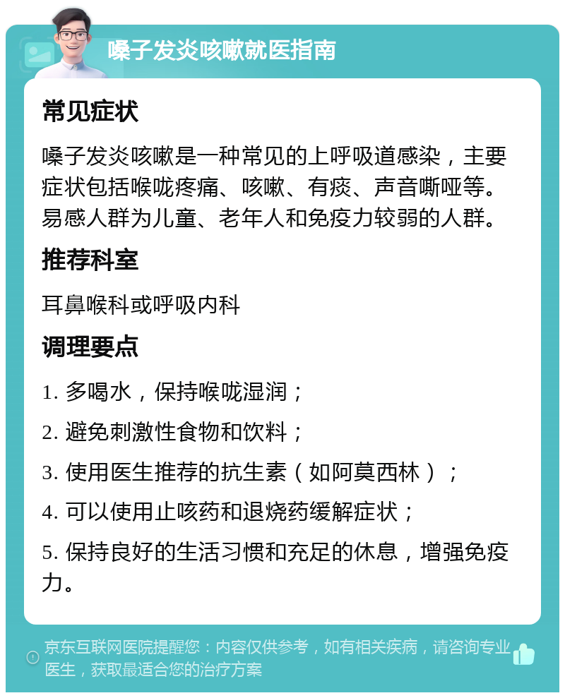 嗓子发炎咳嗽就医指南 常见症状 嗓子发炎咳嗽是一种常见的上呼吸道感染，主要症状包括喉咙疼痛、咳嗽、有痰、声音嘶哑等。易感人群为儿童、老年人和免疫力较弱的人群。 推荐科室 耳鼻喉科或呼吸内科 调理要点 1. 多喝水，保持喉咙湿润； 2. 避免刺激性食物和饮料； 3. 使用医生推荐的抗生素（如阿莫西林）； 4. 可以使用止咳药和退烧药缓解症状； 5. 保持良好的生活习惯和充足的休息，增强免疫力。