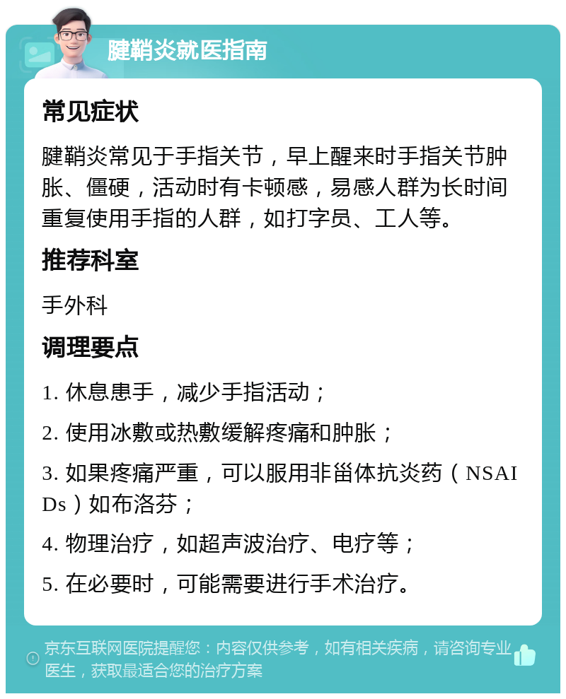 腱鞘炎就医指南 常见症状 腱鞘炎常见于手指关节，早上醒来时手指关节肿胀、僵硬，活动时有卡顿感，易感人群为长时间重复使用手指的人群，如打字员、工人等。 推荐科室 手外科 调理要点 1. 休息患手，减少手指活动； 2. 使用冰敷或热敷缓解疼痛和肿胀； 3. 如果疼痛严重，可以服用非甾体抗炎药（NSAIDs）如布洛芬； 4. 物理治疗，如超声波治疗、电疗等； 5. 在必要时，可能需要进行手术治疗。