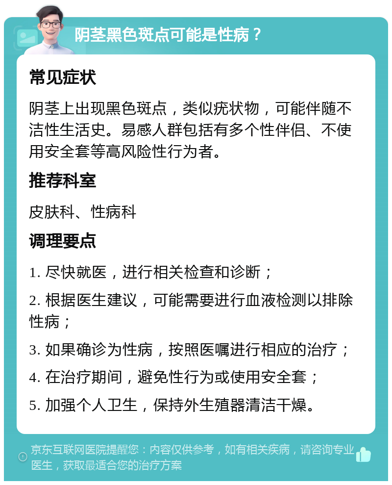 阴茎黑色斑点可能是性病？ 常见症状 阴茎上出现黑色斑点，类似疣状物，可能伴随不洁性生活史。易感人群包括有多个性伴侣、不使用安全套等高风险性行为者。 推荐科室 皮肤科、性病科 调理要点 1. 尽快就医，进行相关检查和诊断； 2. 根据医生建议，可能需要进行血液检测以排除性病； 3. 如果确诊为性病，按照医嘱进行相应的治疗； 4. 在治疗期间，避免性行为或使用安全套； 5. 加强个人卫生，保持外生殖器清洁干燥。