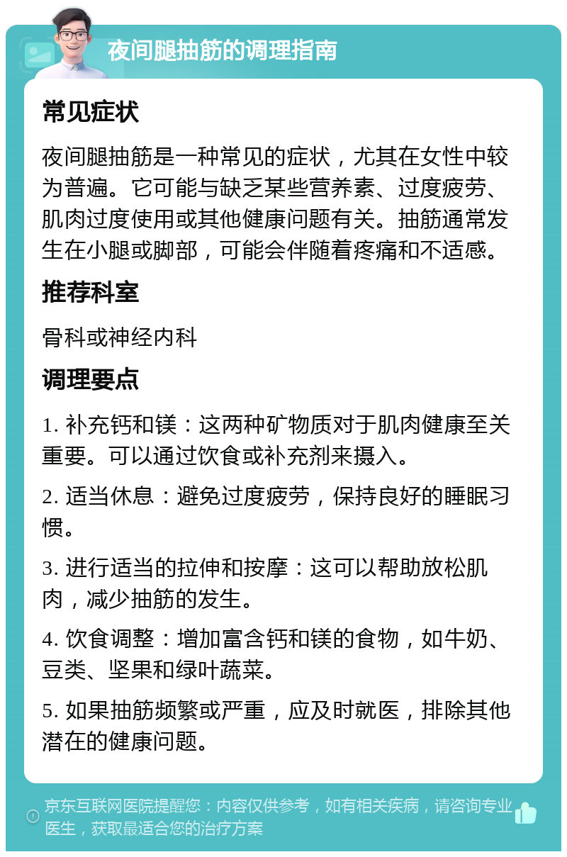 夜间腿抽筋的调理指南 常见症状 夜间腿抽筋是一种常见的症状，尤其在女性中较为普遍。它可能与缺乏某些营养素、过度疲劳、肌肉过度使用或其他健康问题有关。抽筋通常发生在小腿或脚部，可能会伴随着疼痛和不适感。 推荐科室 骨科或神经内科 调理要点 1. 补充钙和镁：这两种矿物质对于肌肉健康至关重要。可以通过饮食或补充剂来摄入。 2. 适当休息：避免过度疲劳，保持良好的睡眠习惯。 3. 进行适当的拉伸和按摩：这可以帮助放松肌肉，减少抽筋的发生。 4. 饮食调整：增加富含钙和镁的食物，如牛奶、豆类、坚果和绿叶蔬菜。 5. 如果抽筋频繁或严重，应及时就医，排除其他潜在的健康问题。