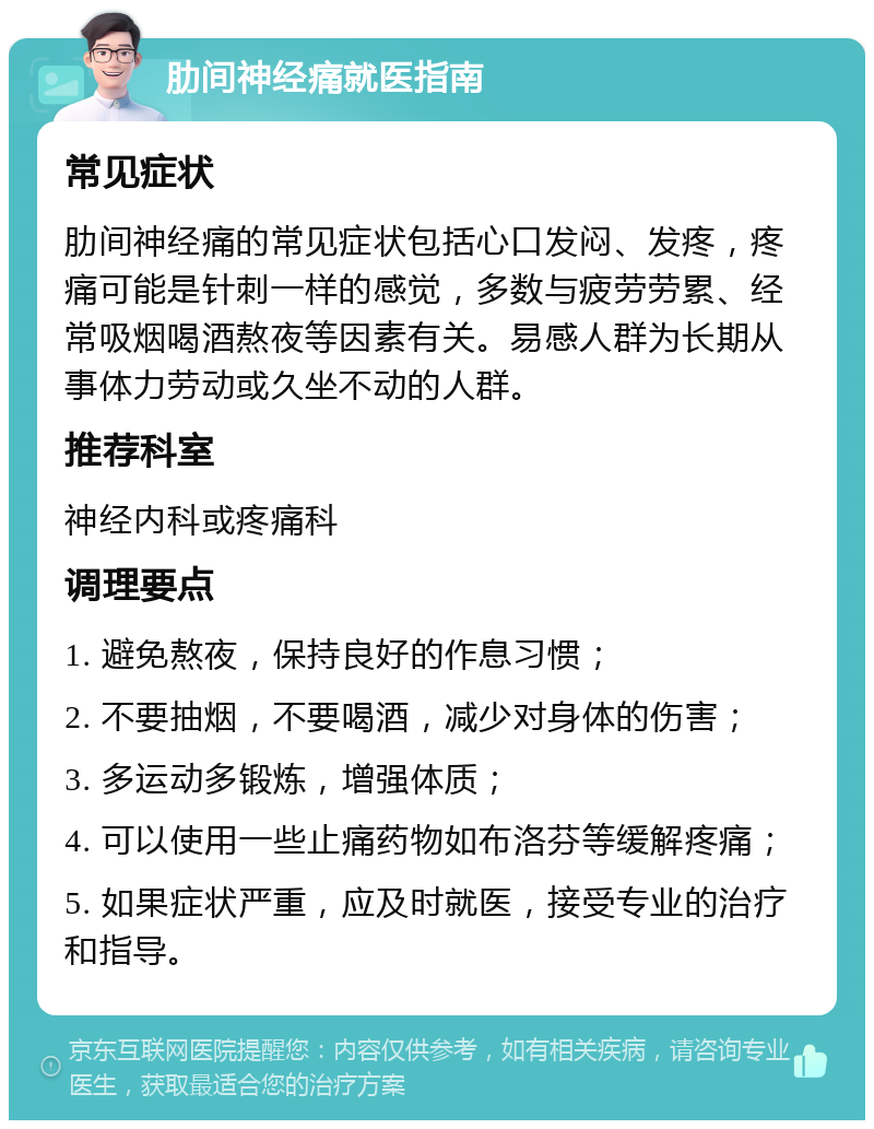 肋间神经痛就医指南 常见症状 肋间神经痛的常见症状包括心口发闷、发疼，疼痛可能是针刺一样的感觉，多数与疲劳劳累、经常吸烟喝酒熬夜等因素有关。易感人群为长期从事体力劳动或久坐不动的人群。 推荐科室 神经内科或疼痛科 调理要点 1. 避免熬夜，保持良好的作息习惯； 2. 不要抽烟，不要喝酒，减少对身体的伤害； 3. 多运动多锻炼，增强体质； 4. 可以使用一些止痛药物如布洛芬等缓解疼痛； 5. 如果症状严重，应及时就医，接受专业的治疗和指导。