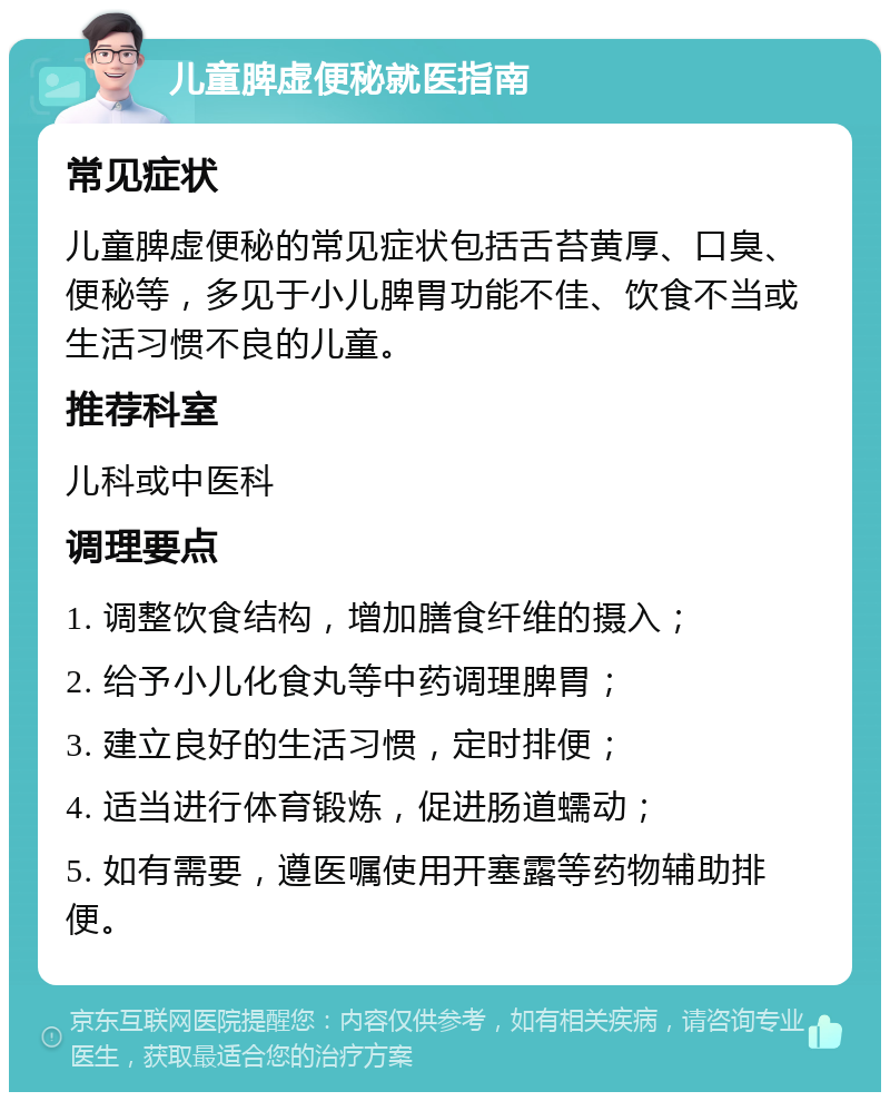 儿童脾虚便秘就医指南 常见症状 儿童脾虚便秘的常见症状包括舌苔黄厚、口臭、便秘等，多见于小儿脾胃功能不佳、饮食不当或生活习惯不良的儿童。 推荐科室 儿科或中医科 调理要点 1. 调整饮食结构，增加膳食纤维的摄入； 2. 给予小儿化食丸等中药调理脾胃； 3. 建立良好的生活习惯，定时排便； 4. 适当进行体育锻炼，促进肠道蠕动； 5. 如有需要，遵医嘱使用开塞露等药物辅助排便。