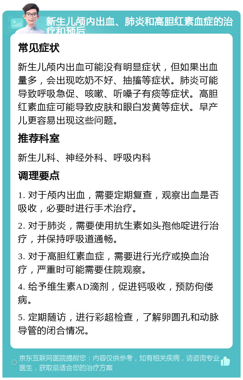 新生儿颅内出血、肺炎和高胆红素血症的治疗和预后 常见症状 新生儿颅内出血可能没有明显症状，但如果出血量多，会出现吃奶不好、抽搐等症状。肺炎可能导致呼吸急促、咳嗽、听嗓子有痰等症状。高胆红素血症可能导致皮肤和眼白发黄等症状。早产儿更容易出现这些问题。 推荐科室 新生儿科、神经外科、呼吸内科 调理要点 1. 对于颅内出血，需要定期复查，观察出血是否吸收，必要时进行手术治疗。 2. 对于肺炎，需要使用抗生素如头孢他啶进行治疗，并保持呼吸道通畅。 3. 对于高胆红素血症，需要进行光疗或换血治疗，严重时可能需要住院观察。 4. 给予维生素AD滴剂，促进钙吸收，预防佝偻病。 5. 定期随访，进行彩超检查，了解卵圆孔和动脉导管的闭合情况。