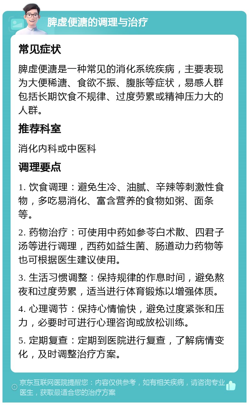 脾虚便溏的调理与治疗 常见症状 脾虚便溏是一种常见的消化系统疾病，主要表现为大便稀溏、食欲不振、腹胀等症状，易感人群包括长期饮食不规律、过度劳累或精神压力大的人群。 推荐科室 消化内科或中医科 调理要点 1. 饮食调理：避免生冷、油腻、辛辣等刺激性食物，多吃易消化、富含营养的食物如粥、面条等。 2. 药物治疗：可使用中药如参苓白术散、四君子汤等进行调理，西药如益生菌、肠道动力药物等也可根据医生建议使用。 3. 生活习惯调整：保持规律的作息时间，避免熬夜和过度劳累，适当进行体育锻炼以增强体质。 4. 心理调节：保持心情愉快，避免过度紧张和压力，必要时可进行心理咨询或放松训练。 5. 定期复查：定期到医院进行复查，了解病情变化，及时调整治疗方案。