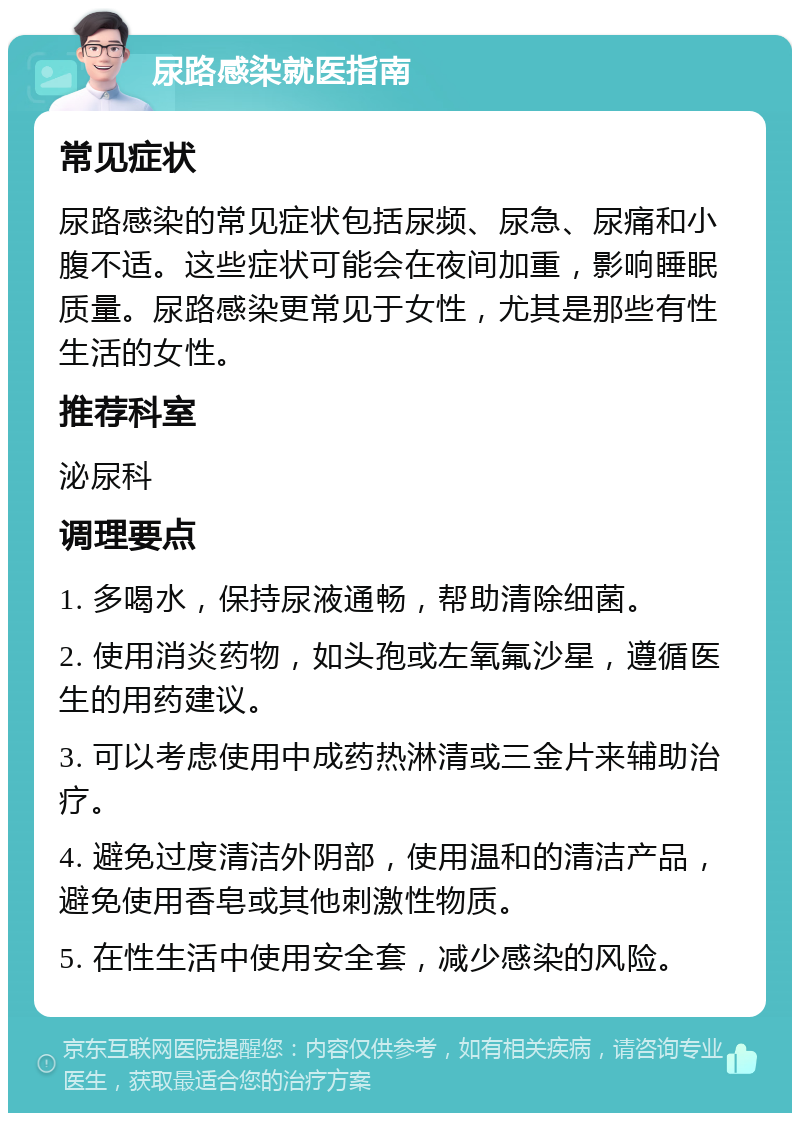 尿路感染就医指南 常见症状 尿路感染的常见症状包括尿频、尿急、尿痛和小腹不适。这些症状可能会在夜间加重，影响睡眠质量。尿路感染更常见于女性，尤其是那些有性生活的女性。 推荐科室 泌尿科 调理要点 1. 多喝水，保持尿液通畅，帮助清除细菌。 2. 使用消炎药物，如头孢或左氧氟沙星，遵循医生的用药建议。 3. 可以考虑使用中成药热淋清或三金片来辅助治疗。 4. 避免过度清洁外阴部，使用温和的清洁产品，避免使用香皂或其他刺激性物质。 5. 在性生活中使用安全套，减少感染的风险。