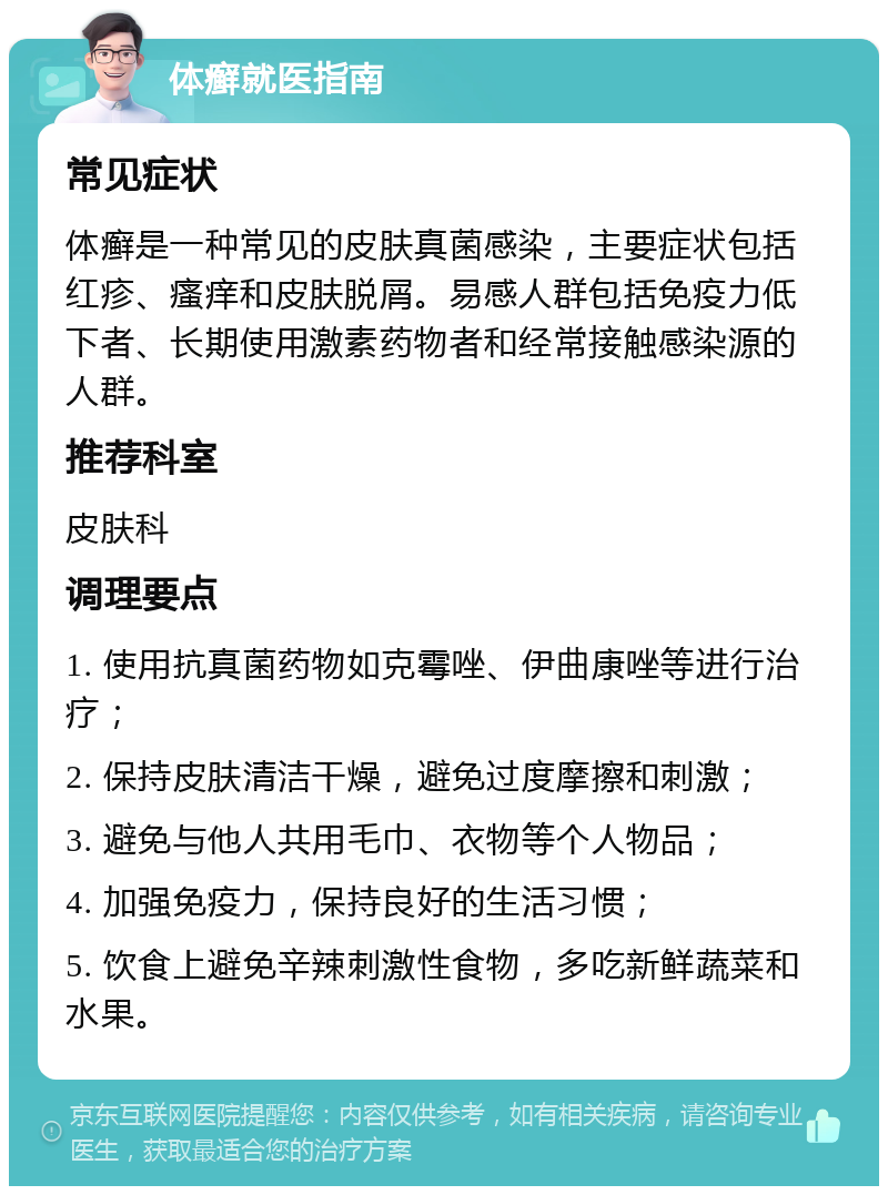 体癣就医指南 常见症状 体癣是一种常见的皮肤真菌感染，主要症状包括红疹、瘙痒和皮肤脱屑。易感人群包括免疫力低下者、长期使用激素药物者和经常接触感染源的人群。 推荐科室 皮肤科 调理要点 1. 使用抗真菌药物如克霉唑、伊曲康唑等进行治疗； 2. 保持皮肤清洁干燥，避免过度摩擦和刺激； 3. 避免与他人共用毛巾、衣物等个人物品； 4. 加强免疫力，保持良好的生活习惯； 5. 饮食上避免辛辣刺激性食物，多吃新鲜蔬菜和水果。