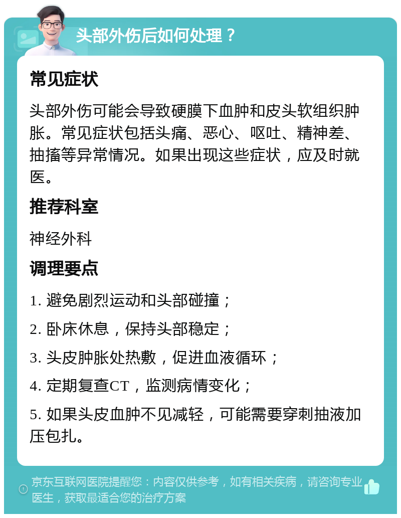 头部外伤后如何处理？ 常见症状 头部外伤可能会导致硬膜下血肿和皮头软组织肿胀。常见症状包括头痛、恶心、呕吐、精神差、抽搐等异常情况。如果出现这些症状，应及时就医。 推荐科室 神经外科 调理要点 1. 避免剧烈运动和头部碰撞； 2. 卧床休息，保持头部稳定； 3. 头皮肿胀处热敷，促进血液循环； 4. 定期复查CT，监测病情变化； 5. 如果头皮血肿不见减轻，可能需要穿刺抽液加压包扎。