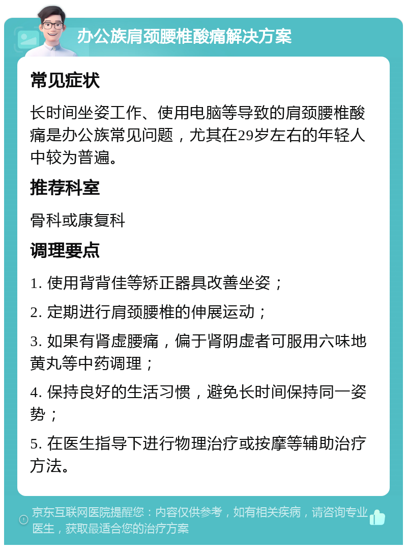 办公族肩颈腰椎酸痛解决方案 常见症状 长时间坐姿工作、使用电脑等导致的肩颈腰椎酸痛是办公族常见问题，尤其在29岁左右的年轻人中较为普遍。 推荐科室 骨科或康复科 调理要点 1. 使用背背佳等矫正器具改善坐姿； 2. 定期进行肩颈腰椎的伸展运动； 3. 如果有肾虚腰痛，偏于肾阴虚者可服用六味地黄丸等中药调理； 4. 保持良好的生活习惯，避免长时间保持同一姿势； 5. 在医生指导下进行物理治疗或按摩等辅助治疗方法。