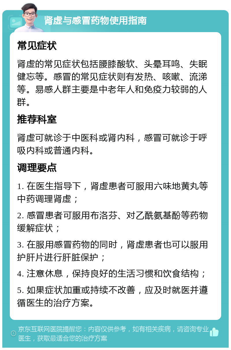 肾虚与感冒药物使用指南 常见症状 肾虚的常见症状包括腰膝酸软、头晕耳鸣、失眠健忘等。感冒的常见症状则有发热、咳嗽、流涕等。易感人群主要是中老年人和免疫力较弱的人群。 推荐科室 肾虚可就诊于中医科或肾内科，感冒可就诊于呼吸内科或普通内科。 调理要点 1. 在医生指导下，肾虚患者可服用六味地黄丸等中药调理肾虚； 2. 感冒患者可服用布洛芬、对乙酰氨基酚等药物缓解症状； 3. 在服用感冒药物的同时，肾虚患者也可以服用护肝片进行肝脏保护； 4. 注意休息，保持良好的生活习惯和饮食结构； 5. 如果症状加重或持续不改善，应及时就医并遵循医生的治疗方案。