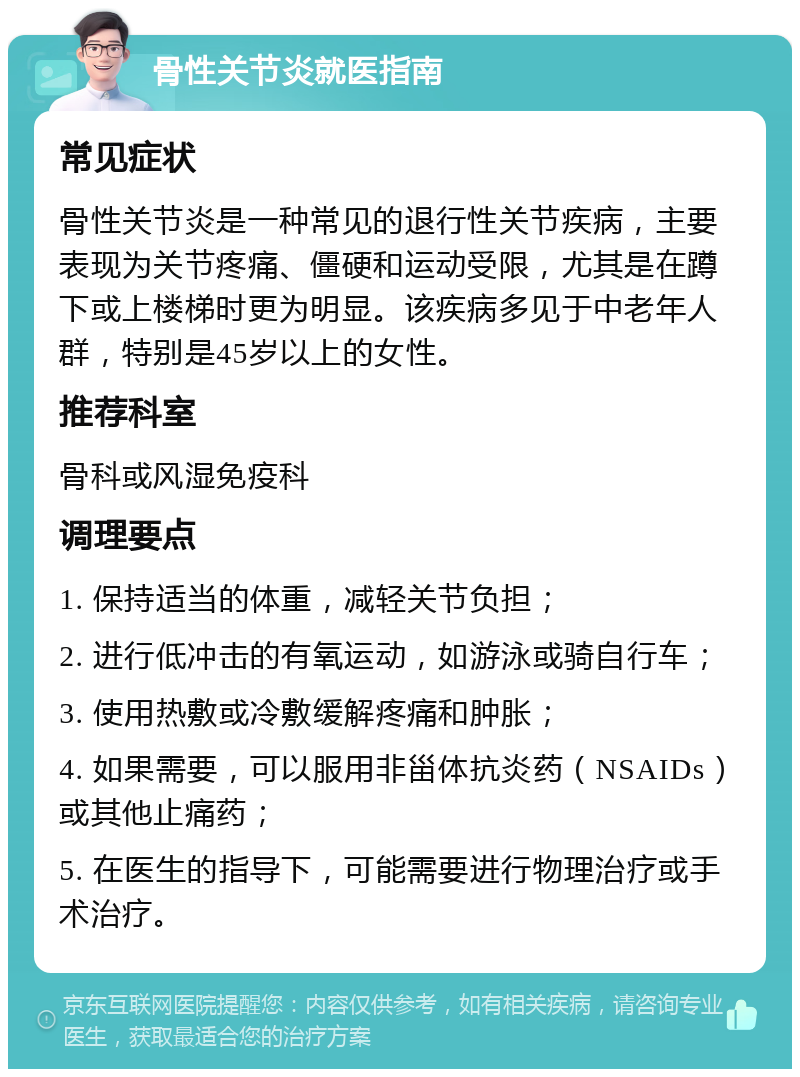 骨性关节炎就医指南 常见症状 骨性关节炎是一种常见的退行性关节疾病，主要表现为关节疼痛、僵硬和运动受限，尤其是在蹲下或上楼梯时更为明显。该疾病多见于中老年人群，特别是45岁以上的女性。 推荐科室 骨科或风湿免疫科 调理要点 1. 保持适当的体重，减轻关节负担； 2. 进行低冲击的有氧运动，如游泳或骑自行车； 3. 使用热敷或冷敷缓解疼痛和肿胀； 4. 如果需要，可以服用非甾体抗炎药（NSAIDs）或其他止痛药； 5. 在医生的指导下，可能需要进行物理治疗或手术治疗。