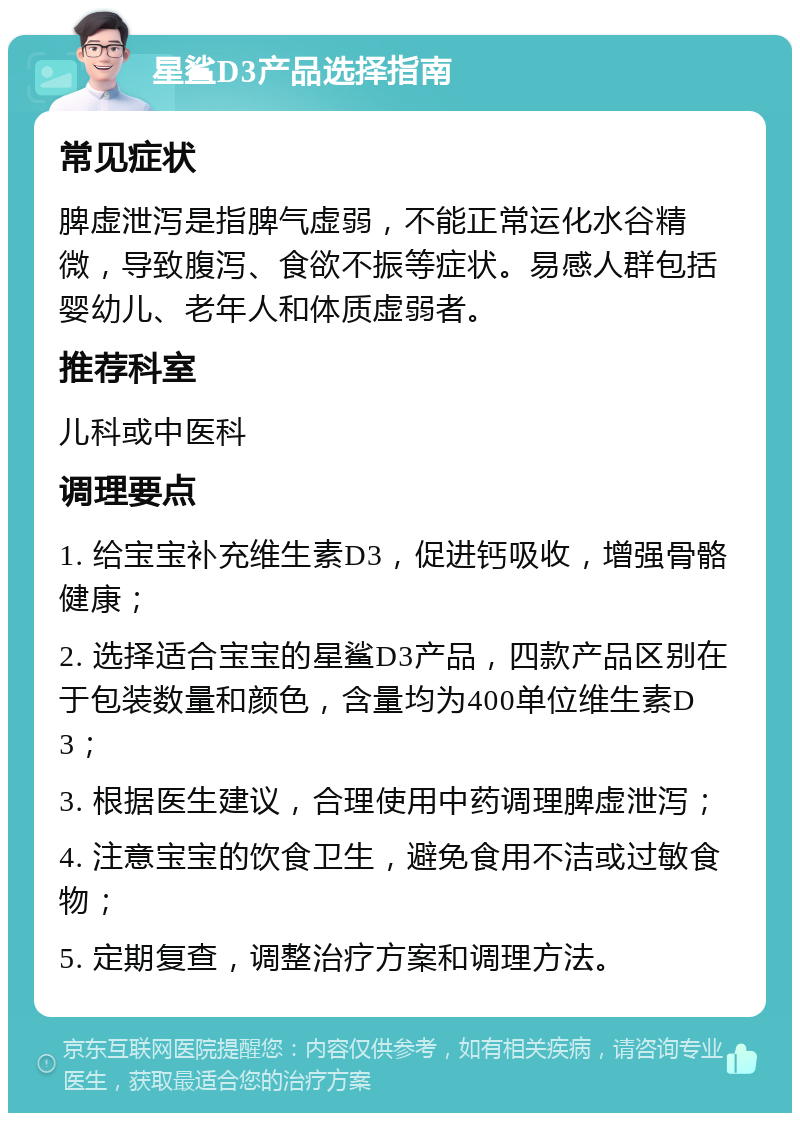 星鲨D3产品选择指南 常见症状 脾虚泄泻是指脾气虚弱，不能正常运化水谷精微，导致腹泻、食欲不振等症状。易感人群包括婴幼儿、老年人和体质虚弱者。 推荐科室 儿科或中医科 调理要点 1. 给宝宝补充维生素D3，促进钙吸收，增强骨骼健康； 2. 选择适合宝宝的星鲨D3产品，四款产品区别在于包装数量和颜色，含量均为400单位维生素D3； 3. 根据医生建议，合理使用中药调理脾虚泄泻； 4. 注意宝宝的饮食卫生，避免食用不洁或过敏食物； 5. 定期复查，调整治疗方案和调理方法。