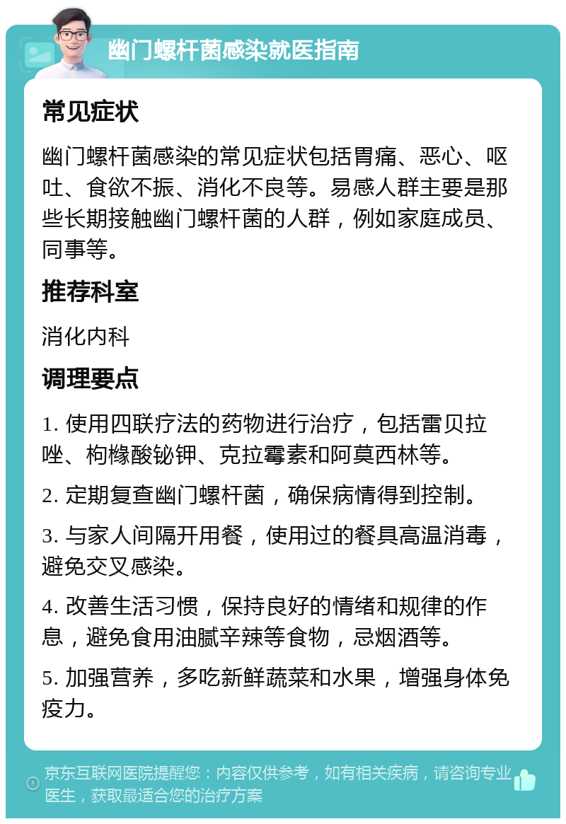 幽门螺杆菌感染就医指南 常见症状 幽门螺杆菌感染的常见症状包括胃痛、恶心、呕吐、食欲不振、消化不良等。易感人群主要是那些长期接触幽门螺杆菌的人群，例如家庭成员、同事等。 推荐科室 消化内科 调理要点 1. 使用四联疗法的药物进行治疗，包括雷贝拉唑、枸橼酸铋钾、克拉霉素和阿莫西林等。 2. 定期复查幽门螺杆菌，确保病情得到控制。 3. 与家人间隔开用餐，使用过的餐具高温消毒，避免交叉感染。 4. 改善生活习惯，保持良好的情绪和规律的作息，避免食用油腻辛辣等食物，忌烟酒等。 5. 加强营养，多吃新鲜蔬菜和水果，增强身体免疫力。