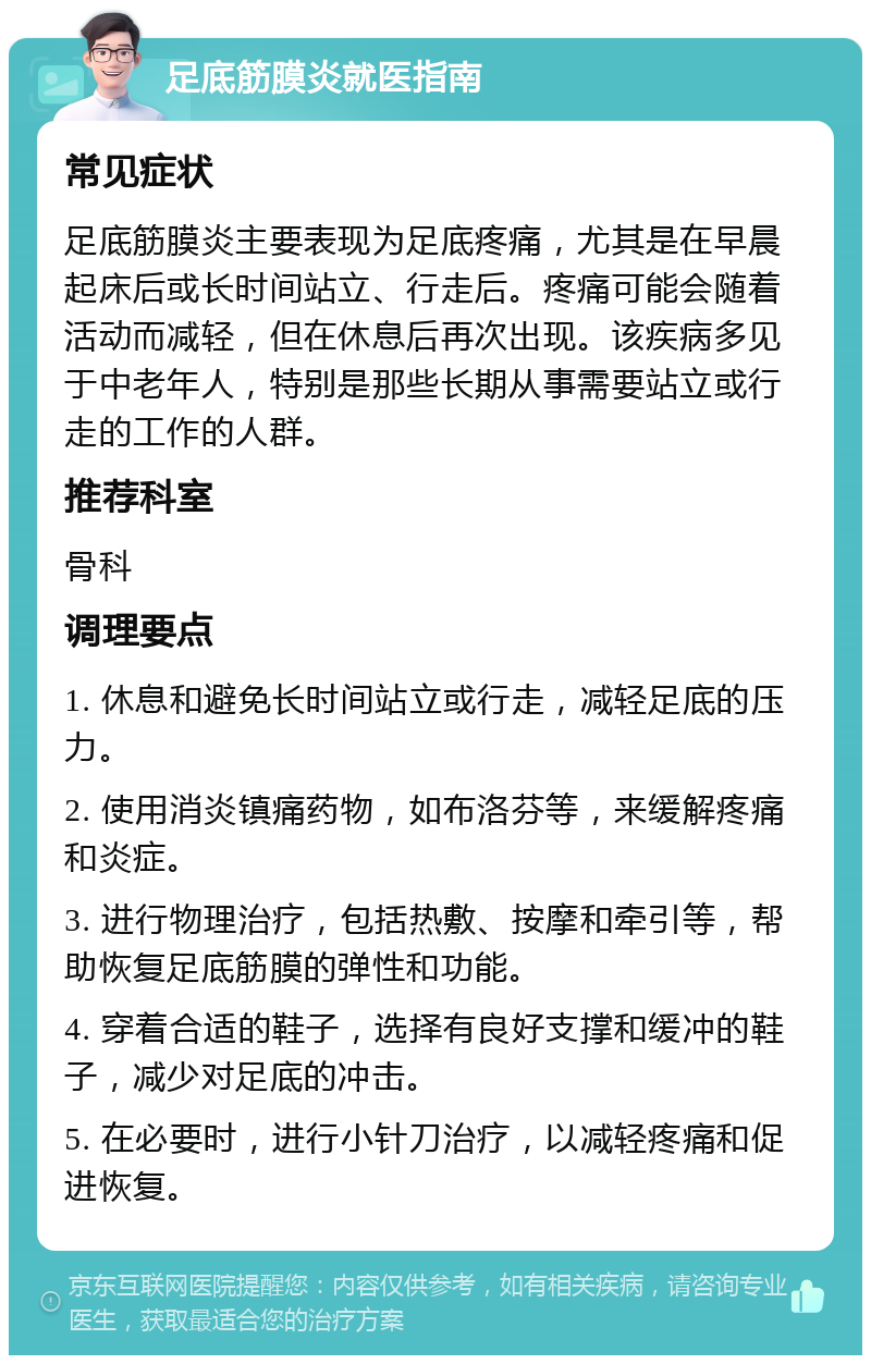 足底筋膜炎就医指南 常见症状 足底筋膜炎主要表现为足底疼痛，尤其是在早晨起床后或长时间站立、行走后。疼痛可能会随着活动而减轻，但在休息后再次出现。该疾病多见于中老年人，特别是那些长期从事需要站立或行走的工作的人群。 推荐科室 骨科 调理要点 1. 休息和避免长时间站立或行走，减轻足底的压力。 2. 使用消炎镇痛药物，如布洛芬等，来缓解疼痛和炎症。 3. 进行物理治疗，包括热敷、按摩和牵引等，帮助恢复足底筋膜的弹性和功能。 4. 穿着合适的鞋子，选择有良好支撑和缓冲的鞋子，减少对足底的冲击。 5. 在必要时，进行小针刀治疗，以减轻疼痛和促进恢复。