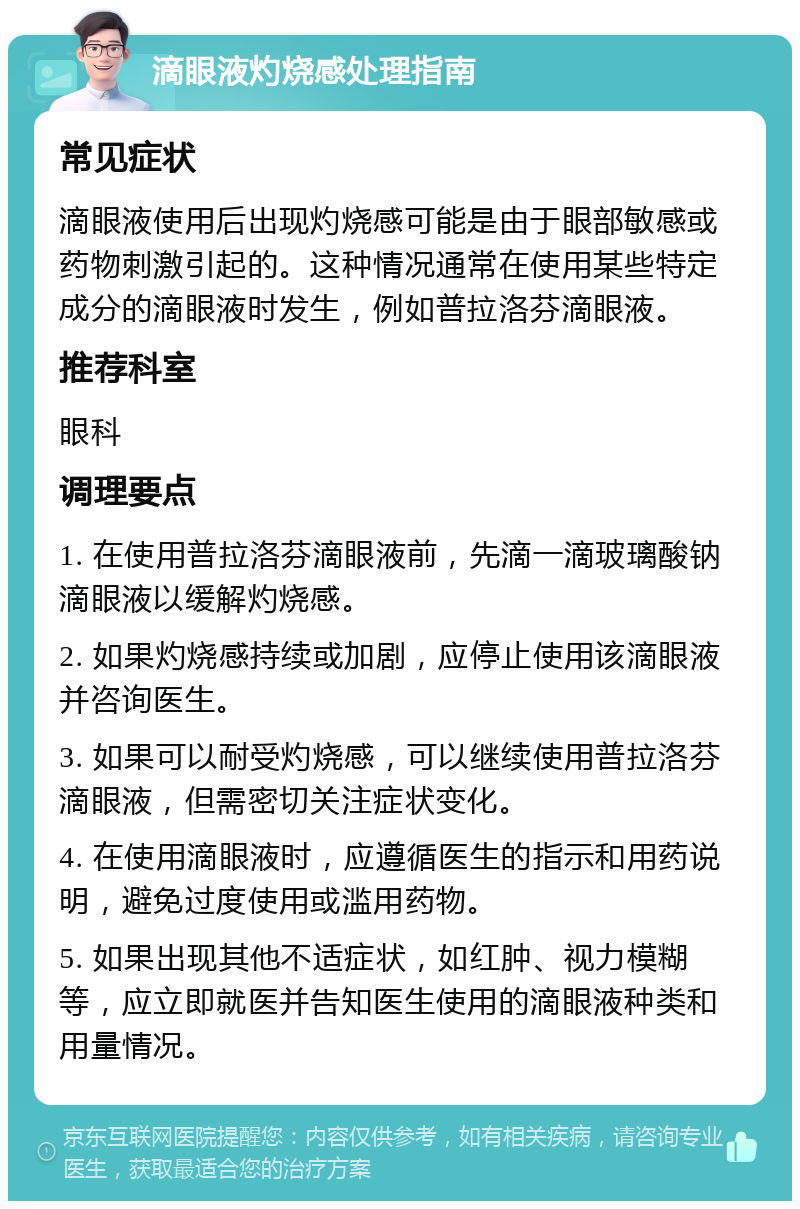 滴眼液灼烧感处理指南 常见症状 滴眼液使用后出现灼烧感可能是由于眼部敏感或药物刺激引起的。这种情况通常在使用某些特定成分的滴眼液时发生，例如普拉洛芬滴眼液。 推荐科室 眼科 调理要点 1. 在使用普拉洛芬滴眼液前，先滴一滴玻璃酸钠滴眼液以缓解灼烧感。 2. 如果灼烧感持续或加剧，应停止使用该滴眼液并咨询医生。 3. 如果可以耐受灼烧感，可以继续使用普拉洛芬滴眼液，但需密切关注症状变化。 4. 在使用滴眼液时，应遵循医生的指示和用药说明，避免过度使用或滥用药物。 5. 如果出现其他不适症状，如红肿、视力模糊等，应立即就医并告知医生使用的滴眼液种类和用量情况。