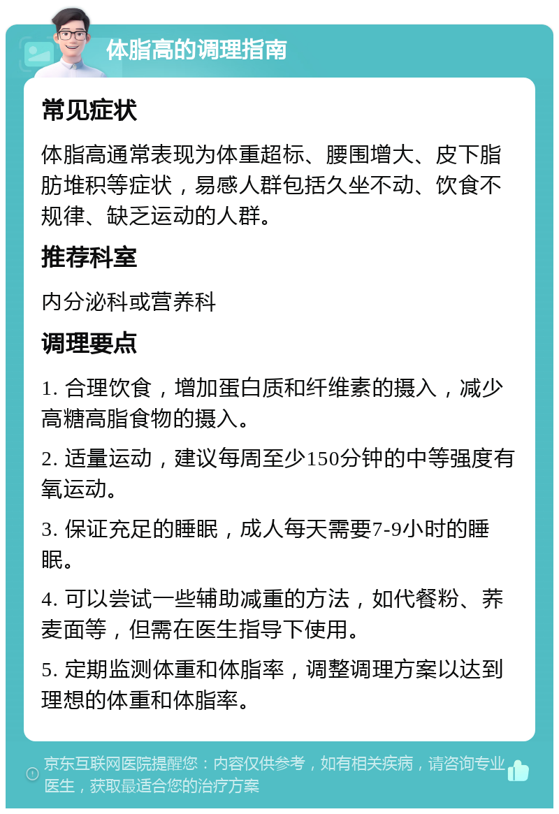 体脂高的调理指南 常见症状 体脂高通常表现为体重超标、腰围增大、皮下脂肪堆积等症状，易感人群包括久坐不动、饮食不规律、缺乏运动的人群。 推荐科室 内分泌科或营养科 调理要点 1. 合理饮食，增加蛋白质和纤维素的摄入，减少高糖高脂食物的摄入。 2. 适量运动，建议每周至少150分钟的中等强度有氧运动。 3. 保证充足的睡眠，成人每天需要7-9小时的睡眠。 4. 可以尝试一些辅助减重的方法，如代餐粉、荞麦面等，但需在医生指导下使用。 5. 定期监测体重和体脂率，调整调理方案以达到理想的体重和体脂率。