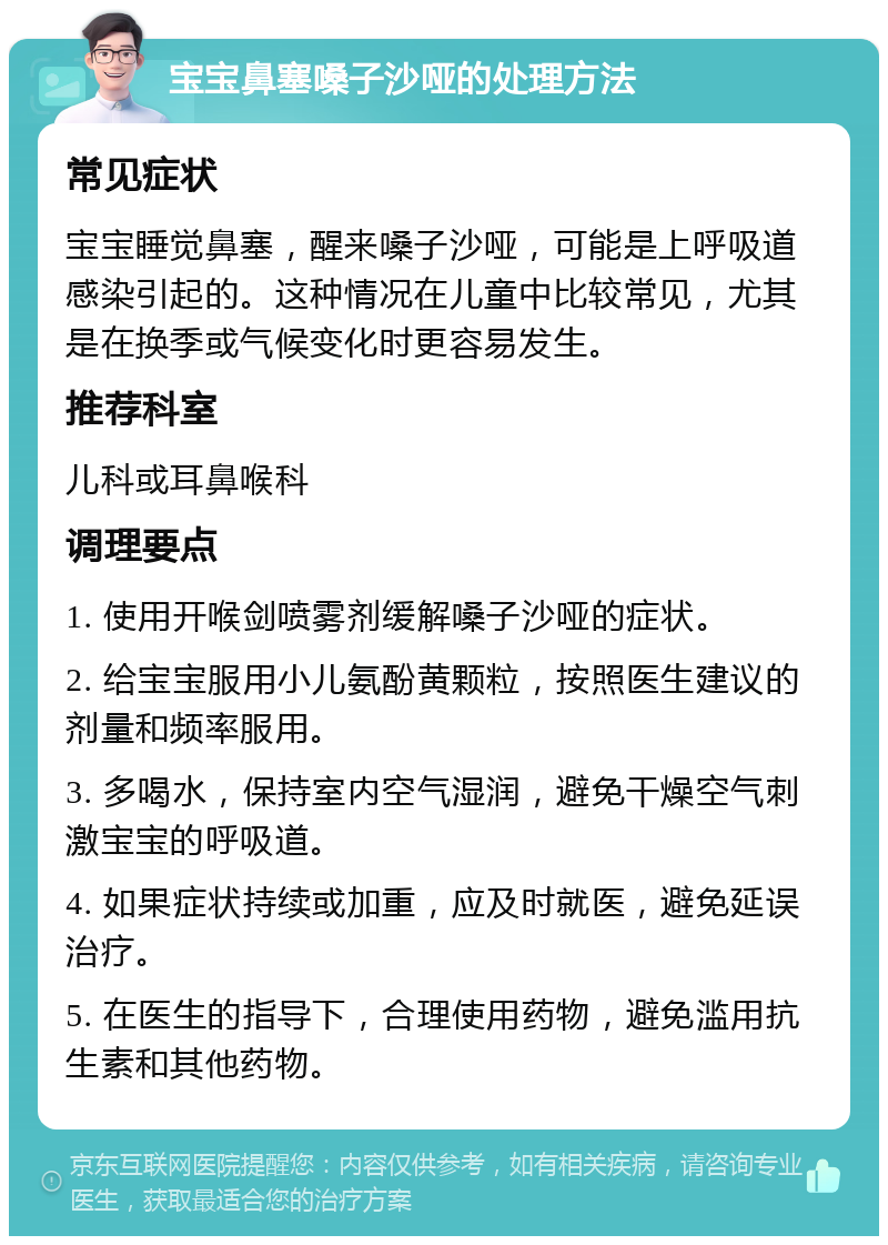 宝宝鼻塞嗓子沙哑的处理方法 常见症状 宝宝睡觉鼻塞，醒来嗓子沙哑，可能是上呼吸道感染引起的。这种情况在儿童中比较常见，尤其是在换季或气候变化时更容易发生。 推荐科室 儿科或耳鼻喉科 调理要点 1. 使用开喉剑喷雾剂缓解嗓子沙哑的症状。 2. 给宝宝服用小儿氨酚黄颗粒，按照医生建议的剂量和频率服用。 3. 多喝水，保持室内空气湿润，避免干燥空气刺激宝宝的呼吸道。 4. 如果症状持续或加重，应及时就医，避免延误治疗。 5. 在医生的指导下，合理使用药物，避免滥用抗生素和其他药物。