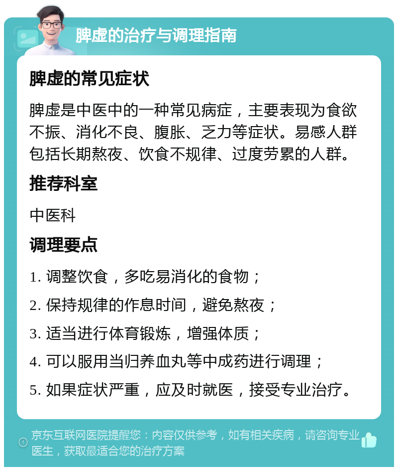 脾虚的治疗与调理指南 脾虚的常见症状 脾虚是中医中的一种常见病症，主要表现为食欲不振、消化不良、腹胀、乏力等症状。易感人群包括长期熬夜、饮食不规律、过度劳累的人群。 推荐科室 中医科 调理要点 1. 调整饮食，多吃易消化的食物； 2. 保持规律的作息时间，避免熬夜； 3. 适当进行体育锻炼，增强体质； 4. 可以服用当归养血丸等中成药进行调理； 5. 如果症状严重，应及时就医，接受专业治疗。