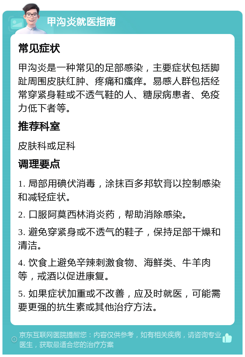 甲沟炎就医指南 常见症状 甲沟炎是一种常见的足部感染，主要症状包括脚趾周围皮肤红肿、疼痛和瘙痒。易感人群包括经常穿紧身鞋或不透气鞋的人、糖尿病患者、免疫力低下者等。 推荐科室 皮肤科或足科 调理要点 1. 局部用碘伏消毒，涂抹百多邦软膏以控制感染和减轻症状。 2. 口服阿莫西林消炎药，帮助消除感染。 3. 避免穿紧身或不透气的鞋子，保持足部干燥和清洁。 4. 饮食上避免辛辣刺激食物、海鲜类、牛羊肉等，戒酒以促进康复。 5. 如果症状加重或不改善，应及时就医，可能需要更强的抗生素或其他治疗方法。