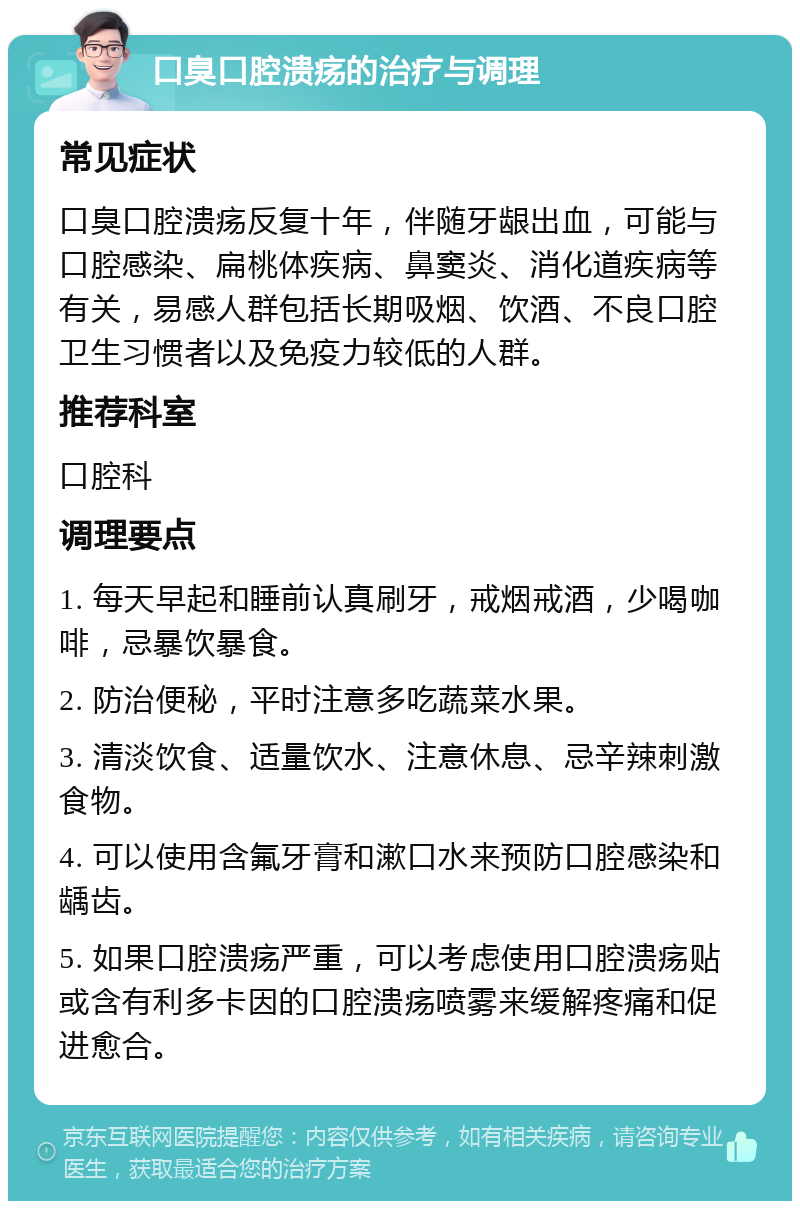 口臭口腔溃疡的治疗与调理 常见症状 口臭口腔溃疡反复十年，伴随牙龈出血，可能与口腔感染、扁桃体疾病、鼻窦炎、消化道疾病等有关，易感人群包括长期吸烟、饮酒、不良口腔卫生习惯者以及免疫力较低的人群。 推荐科室 口腔科 调理要点 1. 每天早起和睡前认真刷牙，戒烟戒酒，少喝咖啡，忌暴饮暴食。 2. 防治便秘，平时注意多吃蔬菜水果。 3. 清淡饮食、适量饮水、注意休息、忌辛辣刺激食物。 4. 可以使用含氟牙膏和漱口水来预防口腔感染和龋齿。 5. 如果口腔溃疡严重，可以考虑使用口腔溃疡贴或含有利多卡因的口腔溃疡喷雾来缓解疼痛和促进愈合。