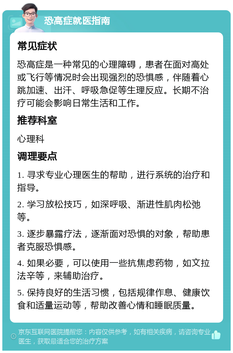 恐高症就医指南 常见症状 恐高症是一种常见的心理障碍，患者在面对高处或飞行等情况时会出现强烈的恐惧感，伴随着心跳加速、出汗、呼吸急促等生理反应。长期不治疗可能会影响日常生活和工作。 推荐科室 心理科 调理要点 1. 寻求专业心理医生的帮助，进行系统的治疗和指导。 2. 学习放松技巧，如深呼吸、渐进性肌肉松弛等。 3. 逐步暴露疗法，逐渐面对恐惧的对象，帮助患者克服恐惧感。 4. 如果必要，可以使用一些抗焦虑药物，如文拉法辛等，来辅助治疗。 5. 保持良好的生活习惯，包括规律作息、健康饮食和适量运动等，帮助改善心情和睡眠质量。