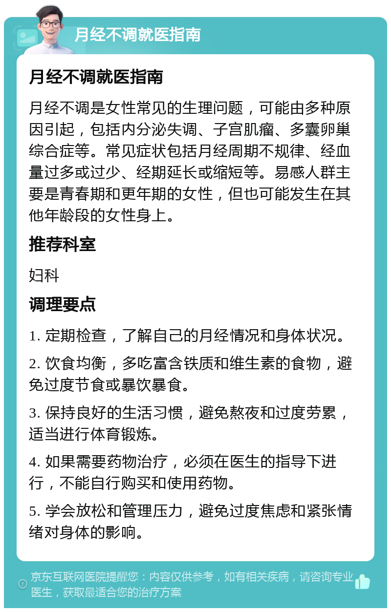 月经不调就医指南 月经不调就医指南 月经不调是女性常见的生理问题，可能由多种原因引起，包括内分泌失调、子宫肌瘤、多囊卵巢综合症等。常见症状包括月经周期不规律、经血量过多或过少、经期延长或缩短等。易感人群主要是青春期和更年期的女性，但也可能发生在其他年龄段的女性身上。 推荐科室 妇科 调理要点 1. 定期检查，了解自己的月经情况和身体状况。 2. 饮食均衡，多吃富含铁质和维生素的食物，避免过度节食或暴饮暴食。 3. 保持良好的生活习惯，避免熬夜和过度劳累，适当进行体育锻炼。 4. 如果需要药物治疗，必须在医生的指导下进行，不能自行购买和使用药物。 5. 学会放松和管理压力，避免过度焦虑和紧张情绪对身体的影响。