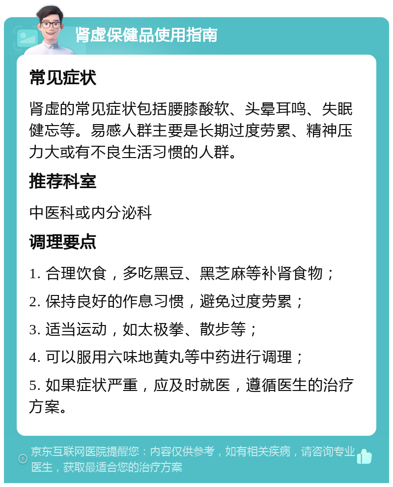 肾虚保健品使用指南 常见症状 肾虚的常见症状包括腰膝酸软、头晕耳鸣、失眠健忘等。易感人群主要是长期过度劳累、精神压力大或有不良生活习惯的人群。 推荐科室 中医科或内分泌科 调理要点 1. 合理饮食，多吃黑豆、黑芝麻等补肾食物； 2. 保持良好的作息习惯，避免过度劳累； 3. 适当运动，如太极拳、散步等； 4. 可以服用六味地黄丸等中药进行调理； 5. 如果症状严重，应及时就医，遵循医生的治疗方案。