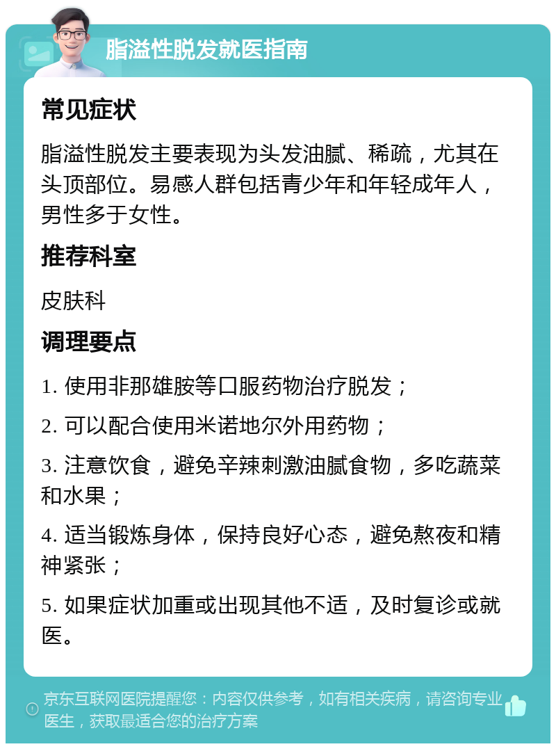 脂溢性脱发就医指南 常见症状 脂溢性脱发主要表现为头发油腻、稀疏，尤其在头顶部位。易感人群包括青少年和年轻成年人，男性多于女性。 推荐科室 皮肤科 调理要点 1. 使用非那雄胺等口服药物治疗脱发； 2. 可以配合使用米诺地尔外用药物； 3. 注意饮食，避免辛辣刺激油腻食物，多吃蔬菜和水果； 4. 适当锻炼身体，保持良好心态，避免熬夜和精神紧张； 5. 如果症状加重或出现其他不适，及时复诊或就医。