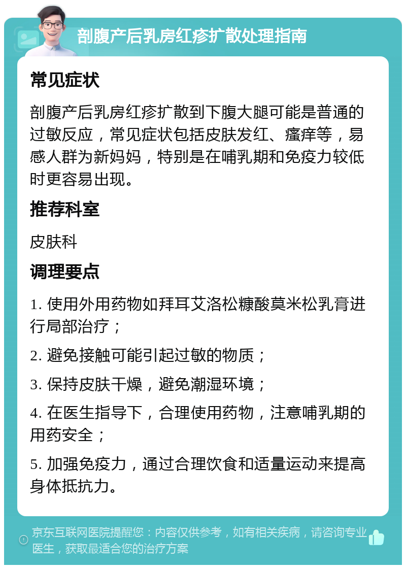 剖腹产后乳房红疹扩散处理指南 常见症状 剖腹产后乳房红疹扩散到下腹大腿可能是普通的过敏反应，常见症状包括皮肤发红、瘙痒等，易感人群为新妈妈，特别是在哺乳期和免疫力较低时更容易出现。 推荐科室 皮肤科 调理要点 1. 使用外用药物如拜耳艾洛松糠酸莫米松乳膏进行局部治疗； 2. 避免接触可能引起过敏的物质； 3. 保持皮肤干燥，避免潮湿环境； 4. 在医生指导下，合理使用药物，注意哺乳期的用药安全； 5. 加强免疫力，通过合理饮食和适量运动来提高身体抵抗力。