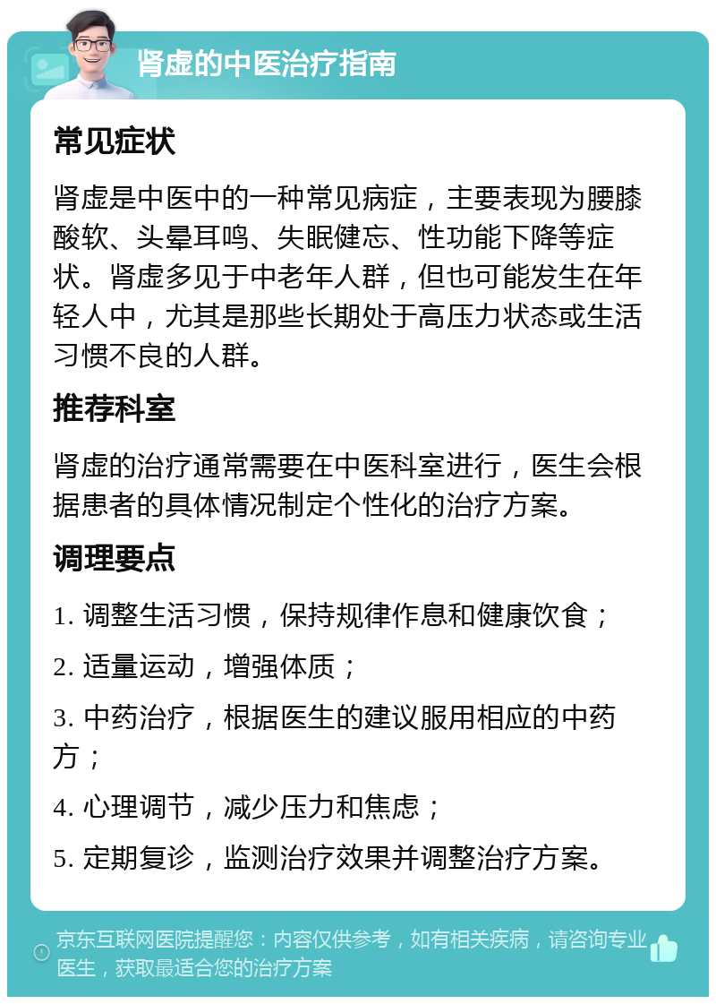 肾虚的中医治疗指南 常见症状 肾虚是中医中的一种常见病症，主要表现为腰膝酸软、头晕耳鸣、失眠健忘、性功能下降等症状。肾虚多见于中老年人群，但也可能发生在年轻人中，尤其是那些长期处于高压力状态或生活习惯不良的人群。 推荐科室 肾虚的治疗通常需要在中医科室进行，医生会根据患者的具体情况制定个性化的治疗方案。 调理要点 1. 调整生活习惯，保持规律作息和健康饮食； 2. 适量运动，增强体质； 3. 中药治疗，根据医生的建议服用相应的中药方； 4. 心理调节，减少压力和焦虑； 5. 定期复诊，监测治疗效果并调整治疗方案。