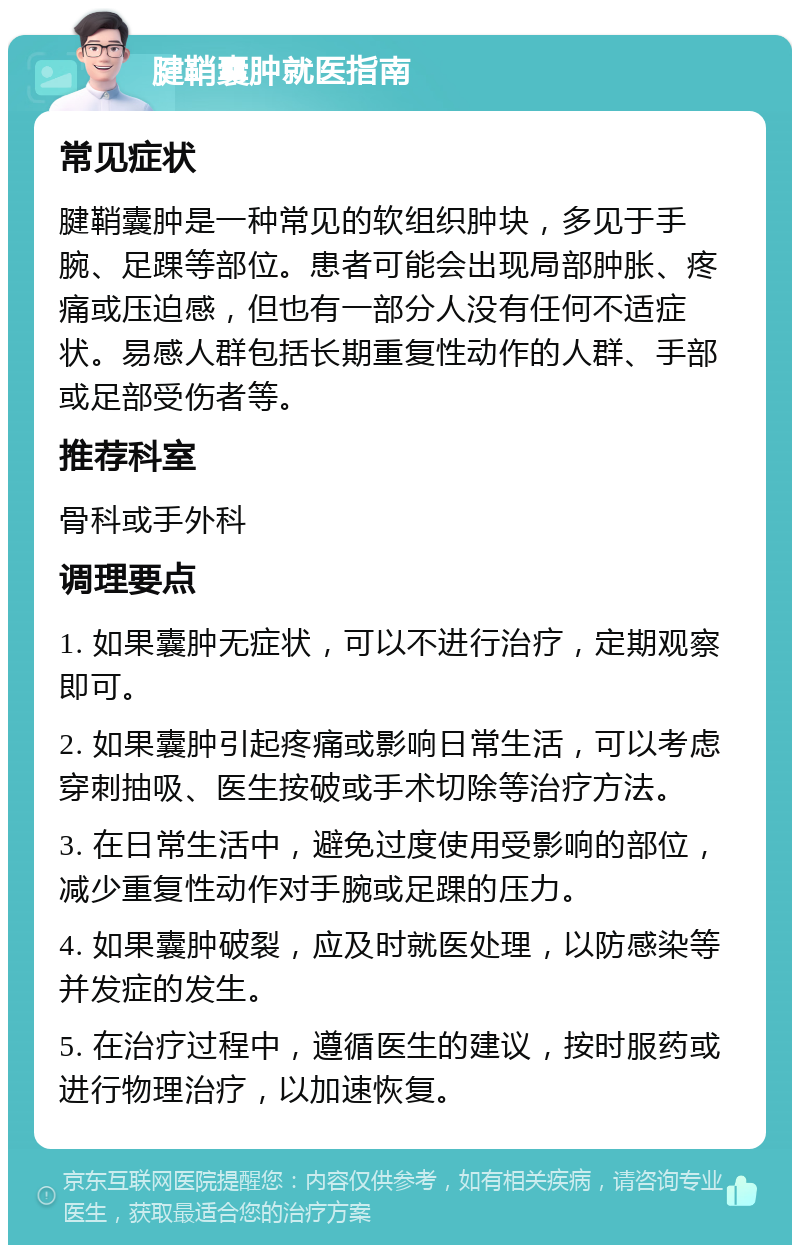 腱鞘囊肿就医指南 常见症状 腱鞘囊肿是一种常见的软组织肿块，多见于手腕、足踝等部位。患者可能会出现局部肿胀、疼痛或压迫感，但也有一部分人没有任何不适症状。易感人群包括长期重复性动作的人群、手部或足部受伤者等。 推荐科室 骨科或手外科 调理要点 1. 如果囊肿无症状，可以不进行治疗，定期观察即可。 2. 如果囊肿引起疼痛或影响日常生活，可以考虑穿刺抽吸、医生按破或手术切除等治疗方法。 3. 在日常生活中，避免过度使用受影响的部位，减少重复性动作对手腕或足踝的压力。 4. 如果囊肿破裂，应及时就医处理，以防感染等并发症的发生。 5. 在治疗过程中，遵循医生的建议，按时服药或进行物理治疗，以加速恢复。