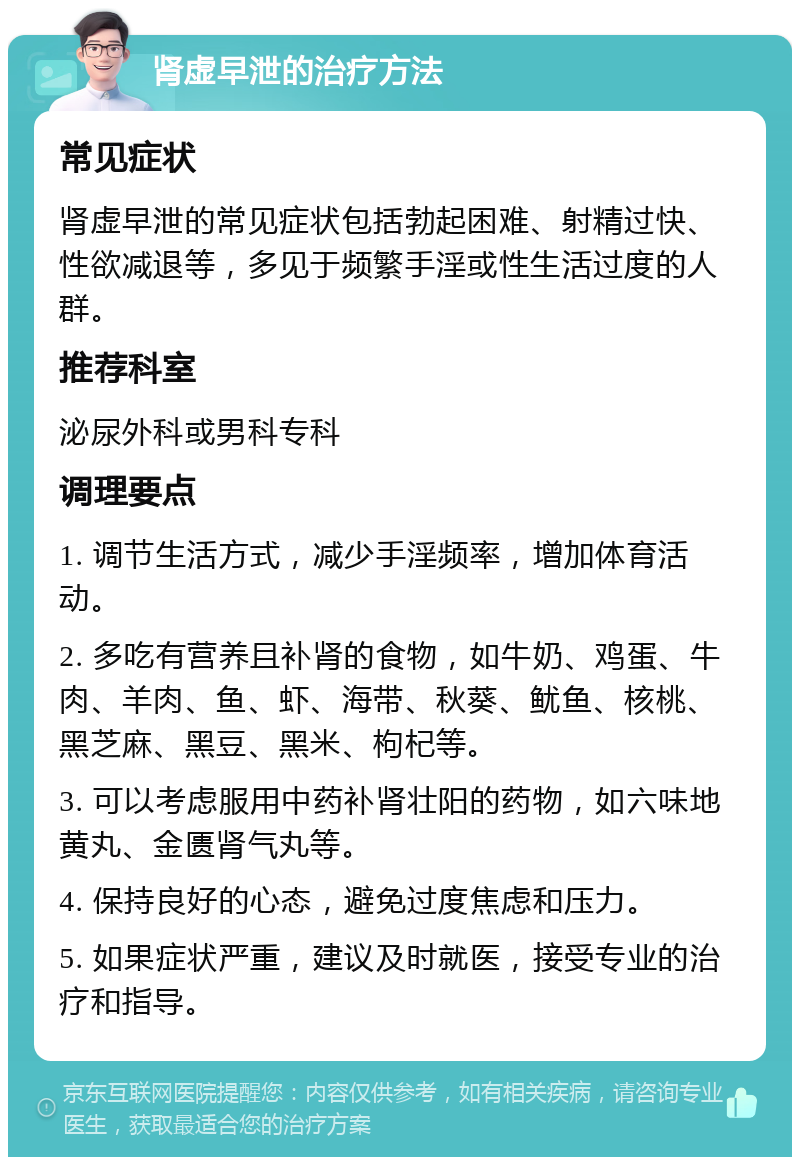 肾虚早泄的治疗方法 常见症状 肾虚早泄的常见症状包括勃起困难、射精过快、性欲减退等，多见于频繁手淫或性生活过度的人群。 推荐科室 泌尿外科或男科专科 调理要点 1. 调节生活方式，减少手淫频率，增加体育活动。 2. 多吃有营养且补肾的食物，如牛奶、鸡蛋、牛肉、羊肉、鱼、虾、海带、秋葵、鱿鱼、核桃、黑芝麻、黑豆、黑米、枸杞等。 3. 可以考虑服用中药补肾壮阳的药物，如六味地黄丸、金匮肾气丸等。 4. 保持良好的心态，避免过度焦虑和压力。 5. 如果症状严重，建议及时就医，接受专业的治疗和指导。