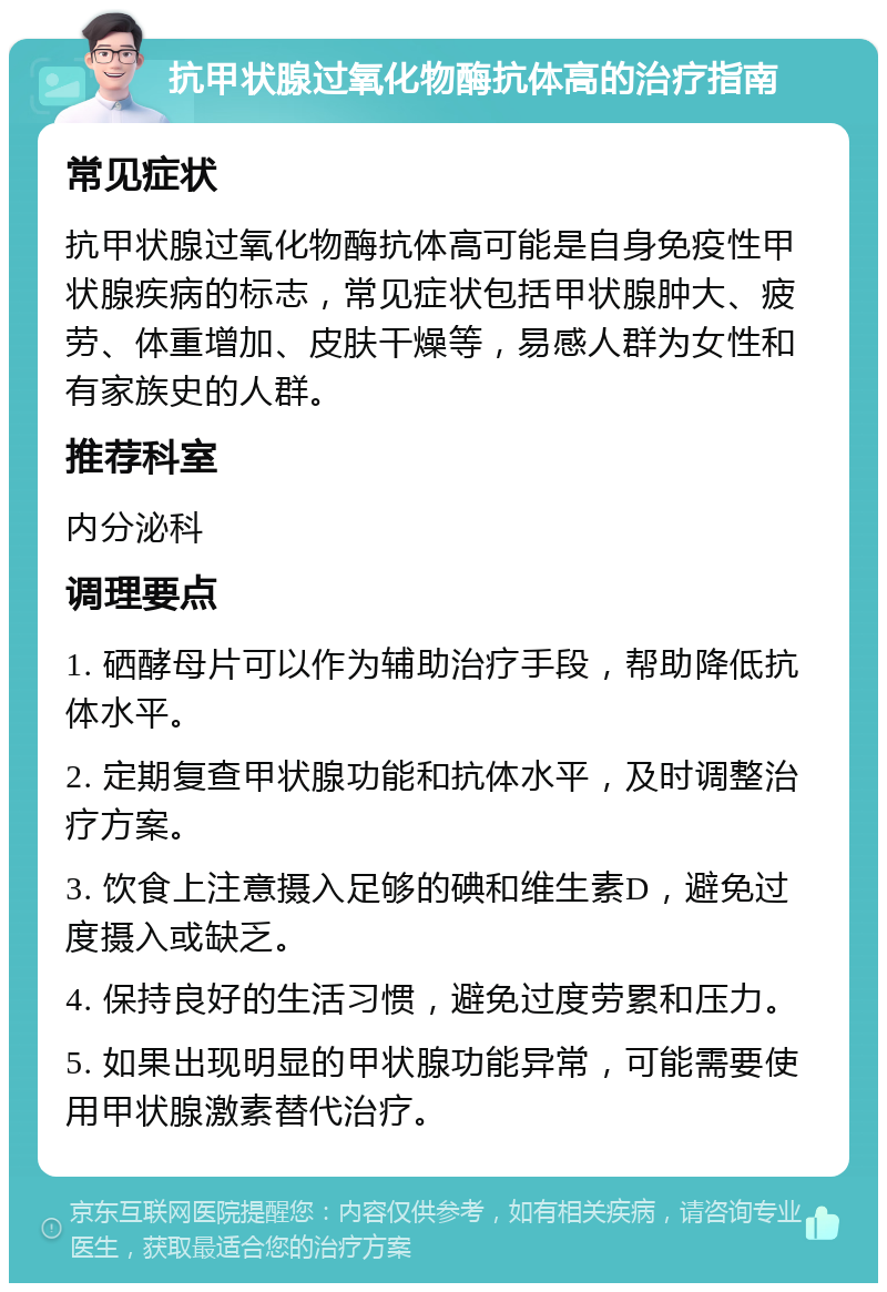 抗甲状腺过氧化物酶抗体高的治疗指南 常见症状 抗甲状腺过氧化物酶抗体高可能是自身免疫性甲状腺疾病的标志，常见症状包括甲状腺肿大、疲劳、体重增加、皮肤干燥等，易感人群为女性和有家族史的人群。 推荐科室 内分泌科 调理要点 1. 硒酵母片可以作为辅助治疗手段，帮助降低抗体水平。 2. 定期复查甲状腺功能和抗体水平，及时调整治疗方案。 3. 饮食上注意摄入足够的碘和维生素D，避免过度摄入或缺乏。 4. 保持良好的生活习惯，避免过度劳累和压力。 5. 如果出现明显的甲状腺功能异常，可能需要使用甲状腺激素替代治疗。