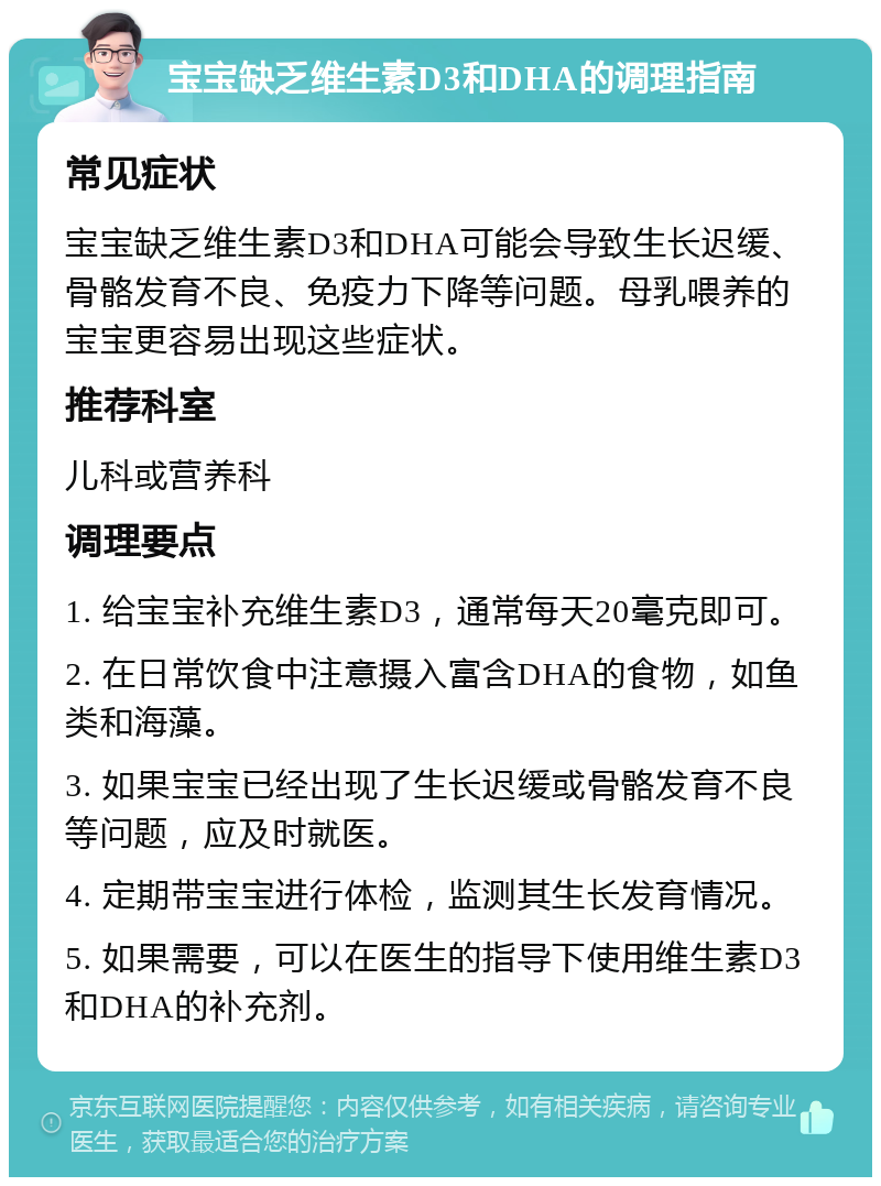 宝宝缺乏维生素D3和DHA的调理指南 常见症状 宝宝缺乏维生素D3和DHA可能会导致生长迟缓、骨骼发育不良、免疫力下降等问题。母乳喂养的宝宝更容易出现这些症状。 推荐科室 儿科或营养科 调理要点 1. 给宝宝补充维生素D3，通常每天20毫克即可。 2. 在日常饮食中注意摄入富含DHA的食物，如鱼类和海藻。 3. 如果宝宝已经出现了生长迟缓或骨骼发育不良等问题，应及时就医。 4. 定期带宝宝进行体检，监测其生长发育情况。 5. 如果需要，可以在医生的指导下使用维生素D3和DHA的补充剂。