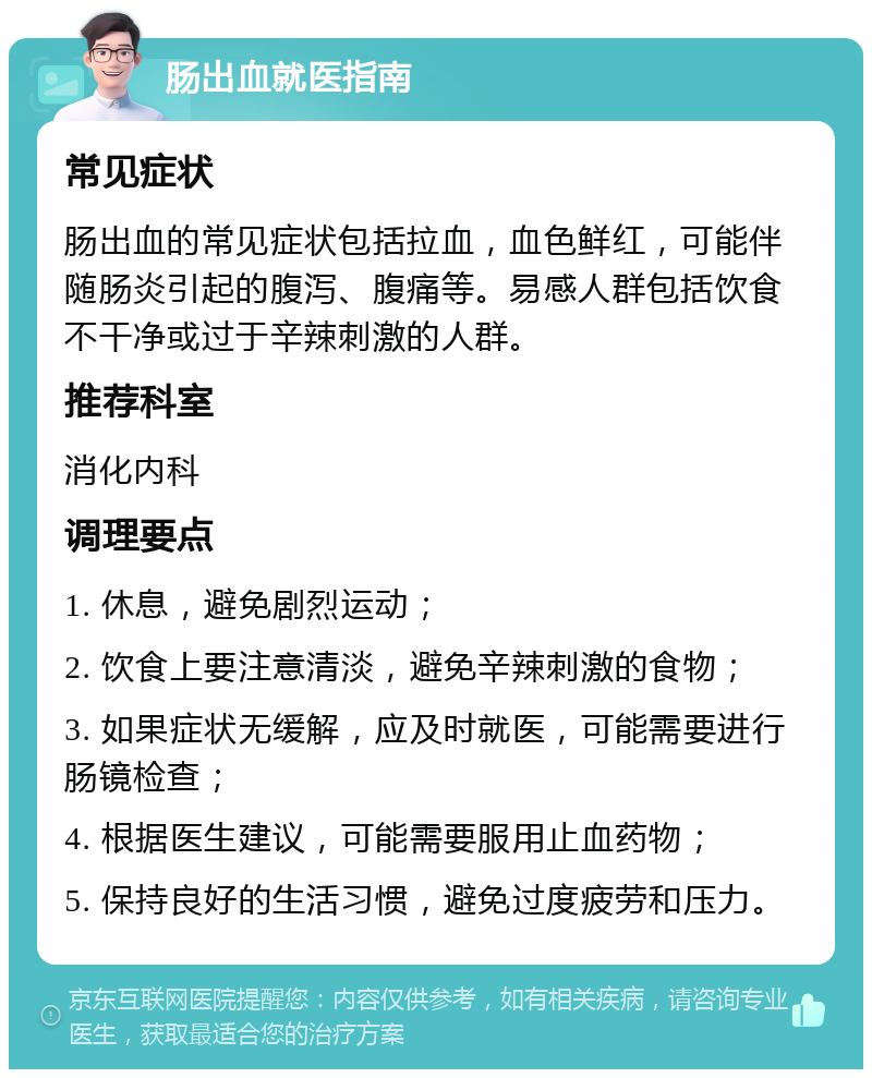 肠出血就医指南 常见症状 肠出血的常见症状包括拉血，血色鲜红，可能伴随肠炎引起的腹泻、腹痛等。易感人群包括饮食不干净或过于辛辣刺激的人群。 推荐科室 消化内科 调理要点 1. 休息，避免剧烈运动； 2. 饮食上要注意清淡，避免辛辣刺激的食物； 3. 如果症状无缓解，应及时就医，可能需要进行肠镜检查； 4. 根据医生建议，可能需要服用止血药物； 5. 保持良好的生活习惯，避免过度疲劳和压力。