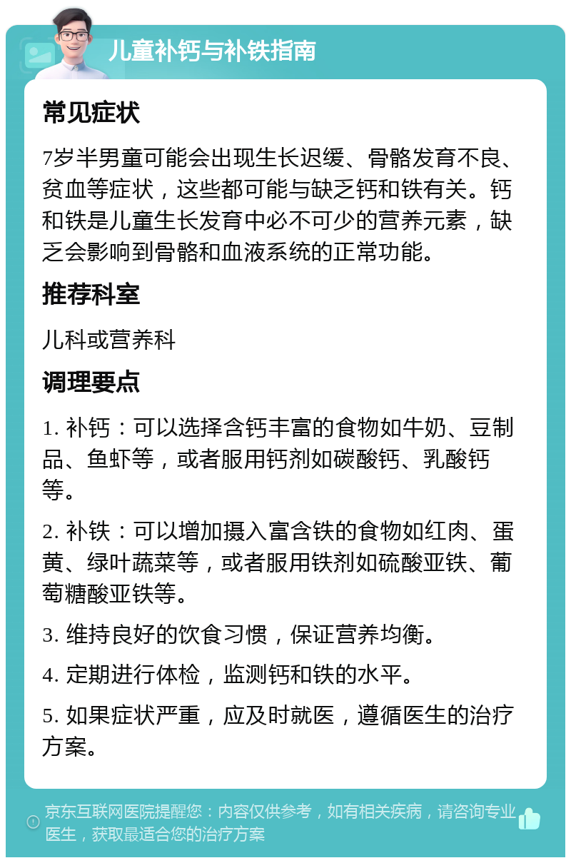 儿童补钙与补铁指南 常见症状 7岁半男童可能会出现生长迟缓、骨骼发育不良、贫血等症状，这些都可能与缺乏钙和铁有关。钙和铁是儿童生长发育中必不可少的营养元素，缺乏会影响到骨骼和血液系统的正常功能。 推荐科室 儿科或营养科 调理要点 1. 补钙：可以选择含钙丰富的食物如牛奶、豆制品、鱼虾等，或者服用钙剂如碳酸钙、乳酸钙等。 2. 补铁：可以增加摄入富含铁的食物如红肉、蛋黄、绿叶蔬菜等，或者服用铁剂如硫酸亚铁、葡萄糖酸亚铁等。 3. 维持良好的饮食习惯，保证营养均衡。 4. 定期进行体检，监测钙和铁的水平。 5. 如果症状严重，应及时就医，遵循医生的治疗方案。