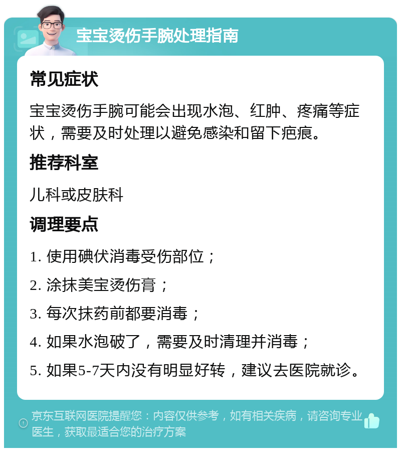 宝宝烫伤手腕处理指南 常见症状 宝宝烫伤手腕可能会出现水泡、红肿、疼痛等症状，需要及时处理以避免感染和留下疤痕。 推荐科室 儿科或皮肤科 调理要点 1. 使用碘伏消毒受伤部位； 2. 涂抹美宝烫伤膏； 3. 每次抹药前都要消毒； 4. 如果水泡破了，需要及时清理并消毒； 5. 如果5-7天内没有明显好转，建议去医院就诊。