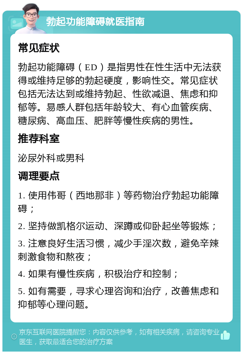 勃起功能障碍就医指南 常见症状 勃起功能障碍（ED）是指男性在性生活中无法获得或维持足够的勃起硬度，影响性交。常见症状包括无法达到或维持勃起、性欲减退、焦虑和抑郁等。易感人群包括年龄较大、有心血管疾病、糖尿病、高血压、肥胖等慢性疾病的男性。 推荐科室 泌尿外科或男科 调理要点 1. 使用伟哥（西地那非）等药物治疗勃起功能障碍； 2. 坚持做凯格尔运动、深蹲或仰卧起坐等锻炼； 3. 注意良好生活习惯，减少手淫次数，避免辛辣刺激食物和熬夜； 4. 如果有慢性疾病，积极治疗和控制； 5. 如有需要，寻求心理咨询和治疗，改善焦虑和抑郁等心理问题。