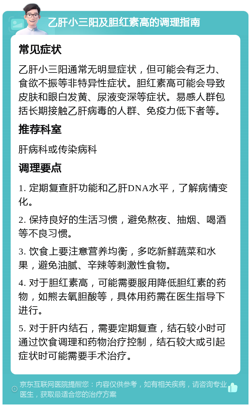 乙肝小三阳及胆红素高的调理指南 常见症状 乙肝小三阳通常无明显症状，但可能会有乏力、食欲不振等非特异性症状。胆红素高可能会导致皮肤和眼白发黄、尿液变深等症状。易感人群包括长期接触乙肝病毒的人群、免疫力低下者等。 推荐科室 肝病科或传染病科 调理要点 1. 定期复查肝功能和乙肝DNA水平，了解病情变化。 2. 保持良好的生活习惯，避免熬夜、抽烟、喝酒等不良习惯。 3. 饮食上要注意营养均衡，多吃新鲜蔬菜和水果，避免油腻、辛辣等刺激性食物。 4. 对于胆红素高，可能需要服用降低胆红素的药物，如熊去氧胆酸等，具体用药需在医生指导下进行。 5. 对于肝内结石，需要定期复查，结石较小时可通过饮食调理和药物治疗控制，结石较大或引起症状时可能需要手术治疗。