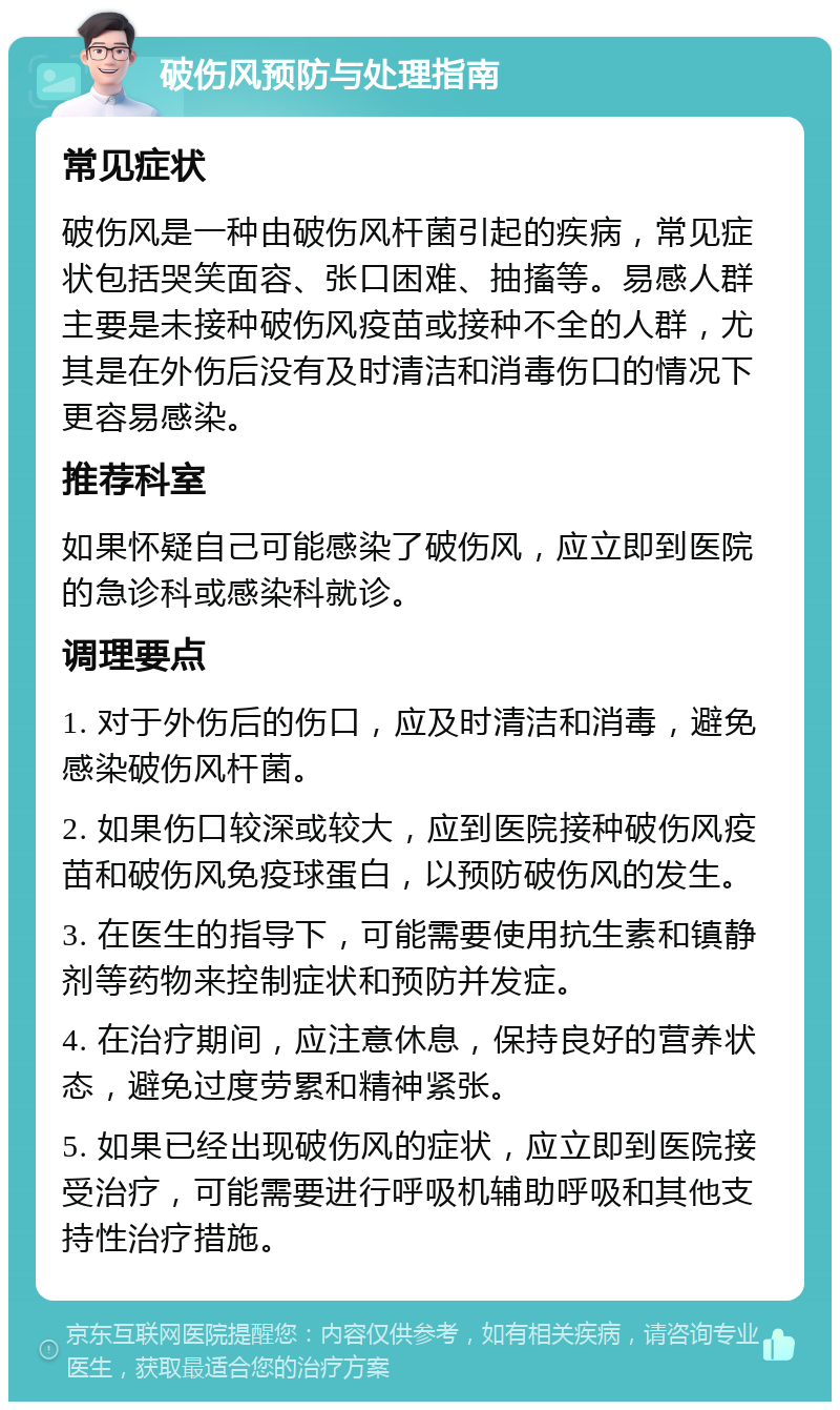 破伤风预防与处理指南 常见症状 破伤风是一种由破伤风杆菌引起的疾病，常见症状包括哭笑面容、张口困难、抽搐等。易感人群主要是未接种破伤风疫苗或接种不全的人群，尤其是在外伤后没有及时清洁和消毒伤口的情况下更容易感染。 推荐科室 如果怀疑自己可能感染了破伤风，应立即到医院的急诊科或感染科就诊。 调理要点 1. 对于外伤后的伤口，应及时清洁和消毒，避免感染破伤风杆菌。 2. 如果伤口较深或较大，应到医院接种破伤风疫苗和破伤风免疫球蛋白，以预防破伤风的发生。 3. 在医生的指导下，可能需要使用抗生素和镇静剂等药物来控制症状和预防并发症。 4. 在治疗期间，应注意休息，保持良好的营养状态，避免过度劳累和精神紧张。 5. 如果已经出现破伤风的症状，应立即到医院接受治疗，可能需要进行呼吸机辅助呼吸和其他支持性治疗措施。