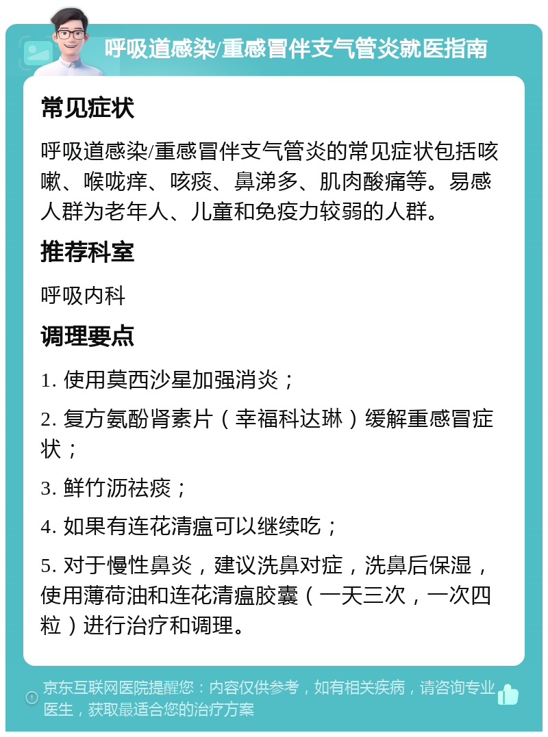 呼吸道感染/重感冒伴支气管炎就医指南 常见症状 呼吸道感染/重感冒伴支气管炎的常见症状包括咳嗽、喉咙痒、咳痰、鼻涕多、肌肉酸痛等。易感人群为老年人、儿童和免疫力较弱的人群。 推荐科室 呼吸内科 调理要点 1. 使用莫西沙星加强消炎； 2. 复方氨酚肾素片（幸福科达琳）缓解重感冒症状； 3. 鲜竹沥祛痰； 4. 如果有连花清瘟可以继续吃； 5. 对于慢性鼻炎，建议洗鼻对症，洗鼻后保湿，使用薄荷油和连花清瘟胶囊（一天三次，一次四粒）进行治疗和调理。